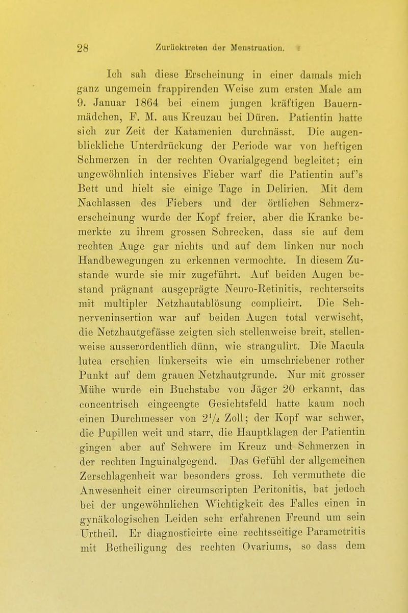 Ich sah diese Erscheinung in einer damals mich ganz ungemein frappirenden Weise zum ersten Male am 9. Januar 18G4 hei einem jungen kräftigen Bauern- mädchen, F. M. aus Kreuzau hei Düren. Patientin hatte sich zur Zeit der Katamenien durchnässt. Die augen- blickliche Unterdrückung der Periode war von heftigen Schmerzen in der rechten Ovarialgegend begleitet; ein ungewöhnlich intensives Fieber warf die Patientin auf's Bett und hielt sie einige Tage in Delirien. Mit dein Nachlassen des Fiebers und der örtlichen Schmerz- erscheinung wurde der Kopf freier, aber die Kranke be- merkte zu ihrem grossen Schrecken, dass sie auf dem rechten Auge gar nichts und auf dem linken nur noch Handbewegungen zu erkennen vermochte. In diesem Zu- stande wurde sie mir zugeführt. Auf beiden Augen be- stand prägnant ausgeprägte Neuro-Retinitis, rechtersoirs mit multipler Netzhautablösung complicirt. Die Seli- nerveninsertion war auf beiden Augen total verwischt, die Netzhautgefässe zeigten sich stellenweise breit, stellen- weise ausserordentlich dünn, wie strangulirt. Die Macula lutea erschien linkerseits wie ein umschriebener rother Punkt auf dem grauen Netzhautgrunde. Nur mit grosser Mühe wurde ein Buchstabe von Jäger 20 erkannt, das concentrisch eingeengte Gesichtsfeld hatte kaum noch einen Durchmesser von 27* Zoll; der Kopf war schwer, die Pupillen weit und starr, die Hauptklagen der Patientin gingen aber auf Schwere im Kreuz und Schmerzen in der rechten Inguinalgegend. Das Gefühl der allgemeinen Zerschlagenheit war besonders gross. Ich vermuthete die Anwesenheit einer circumscripten Peritonitis, bat jedoch bei der ungewöhnlichen Wichtigkeit des Falles einen in gynäkologischen Leiden sehr erfahrenen Freund um sein Urtheil. Er diagnosti eilte eine rechtsseitige Parametritis mit Betheiligung des rechten Ovariums, so dass dem
