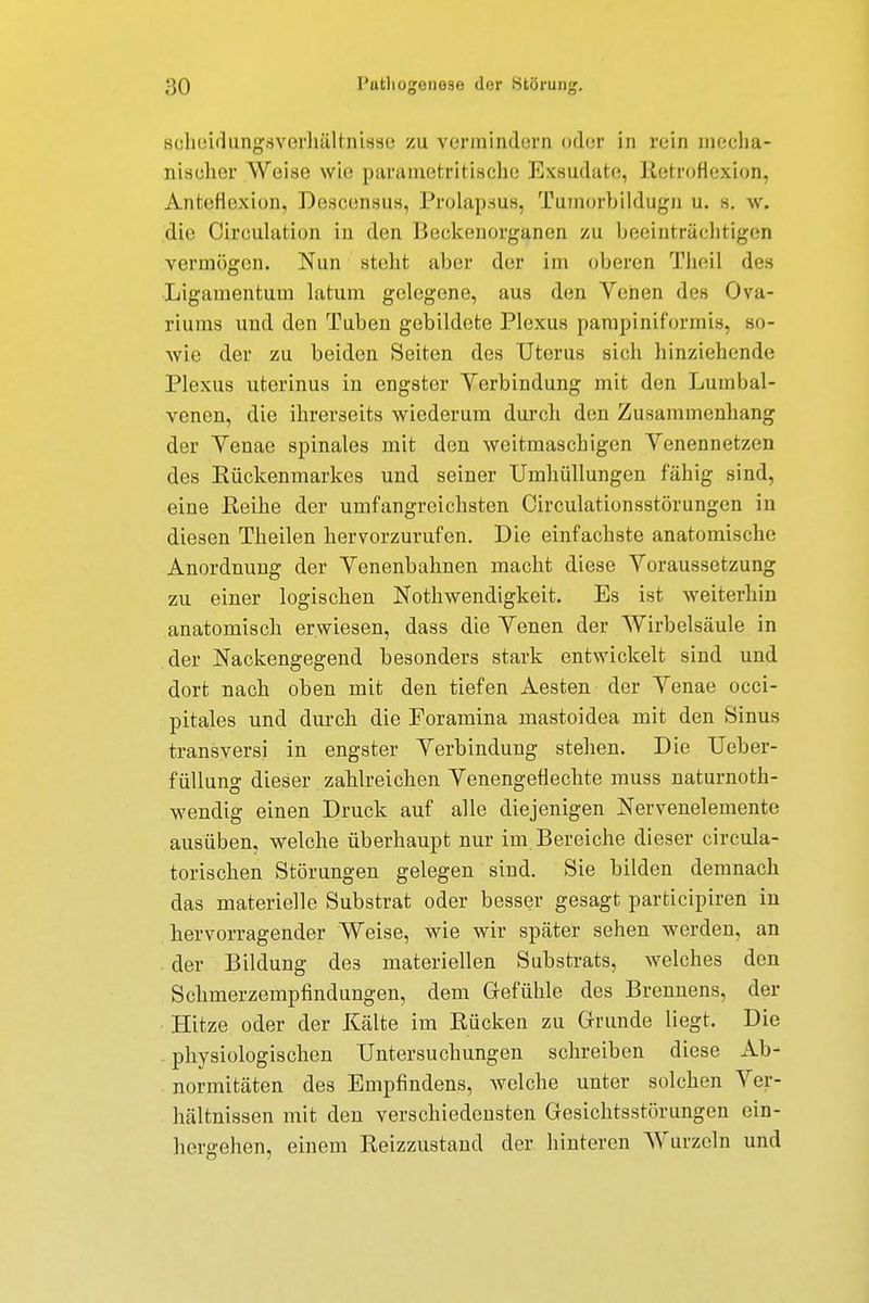 scheiilungsverhältnisse zu vermindern oder in rein mecha- nischer Weise wie parame tri tische Exsudate, RetroHexion, Antefloxion, Descensus, Prolapsus, Tumorbildugn u. s. w. die Cireulation in den Beckenorganen zu beeinträchtigen vermögen. Nun stellt aber der im oberen Theil des Ligamentum latum gelegene, aus den Venen des Ova- riums und den Tuben gebildete Plexus pampiniformis, so- wie der zu beiden Seiten des Uterus sich hinziehende Plexus uterinus in engster Yerbindung mit den Lumbai- venen, die ihrerseits wiederum durch den Zusammenhang der Yenae spinales mit den weitmaschigen Venennetzen des Rückenmarkes und seiner Umhüllungen fähig sind, eine Reihe der umfangreichsten Circulationsstörungen in diesen Theilcn hervorzurufen. Die einfachste anatomische Anordnung der Venenbahnen macht diese Voraussetzung zu einer logischen Notwendigkeit. Es ist weiterhin anatomisch erwiesen, dass die Venen der Wirbelsäule in der Nackengegend besonders stark entwickelt sind und dort nach oben mit den tiefen Aesten der Venae occi- pitales und durch die Foramina mastoidea mit den Sinus transversi in engster Verbindung stehen. Die Ueber- füllung dieser zahlreichen Venengeflechte muss naturnoth- wendig einen Druck auf alle diejenigen Nervenelemente ausüben, welche überhaupt nur im Bereiche dieser circula- torischen Störungen gelegen sind. Sie bilden demnach das materielle Substrat oder besser gesagt partieipiren in hervorragender Weise, wie wir später sehen werden, an . der Bildung de3 materiellen Substrats, welches den Schmerzempfindungen, dem Gefühle des Brennens, der Hitze oder der Kälte im Rücken zu Grunde liegt. Die physiologischen Untersuchungen schreiben diese Ab- normitäten des Empfindens, welche unter solchen Ver- hältnissen mit den verschiedensten Gesichtsstörungen ein- hergehen, einem Reizzustand der hinteren Wurzeln und