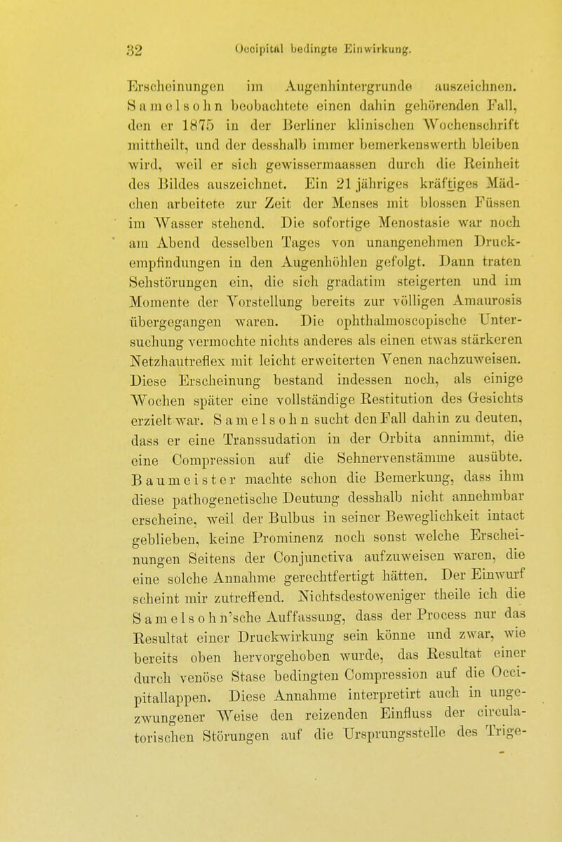 Erscheinungen im Augonhintergrunde auszeichnen. Samelsohn beobachtete einen dahin gehörenden Fall, den er 1875 in der Berliner klinischen Wochenschrift mitfheilt, und der dosshalb immer bemerkenswerth bleiben wird, weil er sich gewissermaassen durch die Reinheit des Bildes auszeichnet. Ein 21 jähriges kräftiges Mäd- chen arbeitete zur Zeit der Menses mit blossen Füssen im Wasser stehend. Die sofortige Menostasie war noch am Abend desselben Tages von unangenehmen Druck- empfindungen in den Augenhöhlen gefolgt. Daun traten Sehstörungen ein, die sich gradatim steigerten und im .Momente der Vorstellung bereits zur völligen Amaurosis übergegangen waren. Die ophthalmoscopische Unter- suchung vermochte nichts anderes als einen etwas stärkeren Netzhautreflex mit leicht erweiterten Venen nachzuweisen. Diese Erscheinung bestand indessen noch, als einige Wochen später eine vollständige Restitution des Gesichts erzielt war. Samelsohn sucht den Fall dah in zu deuten, dass er eine Transsudaten in der Orbita annimmt, die eine Compression auf die Sehnervenstämme ausübte. Baumeister machte schon die Bemerkung, dass ihm diese pathogenetische Deutung desshalb nicht annehmbar erscheine, weil der Bulbus in seiner Beweglichkeit intact geblieben, keine Prominenz noch sonst welche Erschei- nungen Seitens der Conjunctiva aufzuweisen waren, die eine solche Annahme gerechtfertigt hätten. Der Einwurf scheint mir zutreffend. Nichtsdestoweniger theile ich die S a m e 1 s o h n'sche Auffassung, dass der Process nur das Kesultat einer Druckwirkung sein könne und zwar, wie bereits oben hervorgehoben wurde, das Resultat einer durch venöse Stase bedingten Compression auf die Occi- pitallappen. Diese Annahme interpretirt auch in unge- zwungener Weise den reizenden Einfluss der circula- torischen Störungen auf die Ursprungsstelle des Trige-