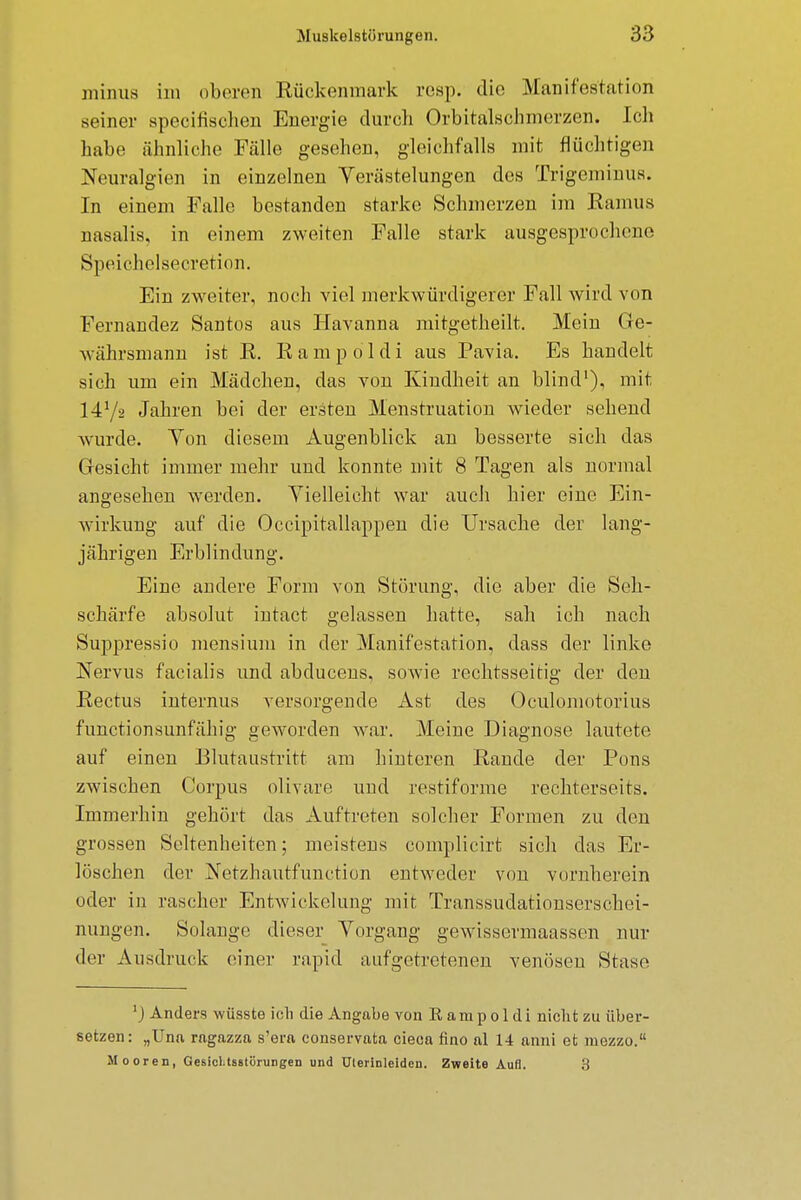 minus im oberen Rückenmark rcsp. die Manifestation seiner specifischen Energie durch Orbitalschmerzen. Ich habe ähnliche Fälle gesehen, gleichfalls mit flüchtigen Neuralgien in einzelnen Verästelungen des Trigeminus. In einem Falle bestanden starke Schmerzen im Baums nasalis, in einem zweiten Falle stark ausgesprochene Speichelsecretion. Ein zweiter, noch viel merkwürdigerer Fall wird von Fernandez Santos aus Havanna mitgetheilt. Mein Ge- währsmann ist E. E a m p o 1 d i aus Pavia. Es handelt sich um ein Mädchen, das von Kindheit an blind1), mit 147s Jahren bei der ersten Menstruation wieder sehend wurde. Ton diesem Augenblick an besserte sich das Gresicht immer mehr und konnte mit 8 Tagen als normal angesehen werden. Vielleicht war auch hier eiue Ein- wirkung auf die Occipitallappen die Ursache der lang- jährigen Erblindung. Eine andere Form von Störung, die aber die Seh- schärfe absolut intact gelassen hatte, sah ich nach Suppressio mensium in der Manifestation, dass der linke Nervus facialis und abducens, sowie rechtsseitig der den Eectus internus versorgende Ast des Oculomotorius funetionsunfähig geworden war. Meine Diagnose lautete auf einen Blutaustritt am hinteren Eande der Pons zwischen Corpus olivare und restiforme rechterseits. Immerhin gehört das Auftreten solcher Formen zu den grossen Seltenheiten; meistens complicirt sich das Er- löschen der Netzhautfunction entweder von vornherein oder in rascher Entwickelung mit Transsudationserschei- nungen. Solange dieser Vorgang gewissermaassen nur der Ausdruck einer rapid aufgetretenen venösen Stase ') Anders wüsste ich die Angabe von K ampoldi nicht zu über- setzen: „TJna rngazza s'era conservnta cieca fino al 14 anni et mezzo. Mooren, Gesicl.tsstörungen und Ulerinleiden. Zweite Aufl. 3