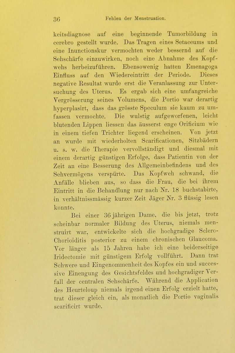 keitsdiagnose auf eine Leginnende Tumorbildung in cerebro gestellt wurde;. Dan Tragen eines SetaceuniH und eine Inunctionskur vermochten weder bessernd auf die Sehschärfe einzuwirken, noch eine Abnahme des Kopf- wehs herbeizuführen. Ebensowenig hatten Emenagoga Einflusa auf den Wiedereintritt der Periode. Dieses negative Eesultat wurde erst die Veranlassung zur Unter- suchung des Uterus. Es ergab sich eine umfangreiche Vergrößerung seines Volumens, die Portio war derartig hyperplasirt, dass das grösste Spoculum sie kaum zu um- fassen vermochte. Die wulstig aufgeworfenen, leicht blutenden Lippen Hessen das äusserst enge Orificium wie in einem tiefen Trichter liegend erscheinen. Von jetzt an wurde mit wiederholten Scarificationen, Sitzbädern u. s. w. die Therapie vervollständigt und diesmal mit einem derartig günstigen Erfolge, dass Patientin von der Zeit an eine Besserung des Allgemeinbefindens und des Sehvermögens verspürte. Das Kopfweh schwand, die Anfälle blieben aus, so dass die Frau, die bei ihrem Eintritt in die Behandlung nur nach Nr. 18 buchstabirte, in verhältnissmässig kurzer Zeit Jäger Nr. 3 flüssig lesen konnte. Bei einer 36 jährigen Dame, die bis jetzt, trotz scheinbar normaler Bildung des Uterus, niemals men- struirt war, entwickelte sich die hochgradige Selen- Chorioiditis posterior zu einem chronischen Grlaucoma. Vor länger als 15 Jahren habe ich eine beiderseitige Iridectomie mit günstigem Erfolg vollführt. Dann trat Schwere und Eingenommenheit des Kopfes ein und succes- sive Einengung des Gesichtsfeldes und hochgradiger Ver- fall der centralen Sehschärfe. Während die Application des Heurteloup niemals irgend einen Erfolg erzielt hatte, trat dieser gleich ein, als monatlich die Portio vaginalis scarificirt wurde.