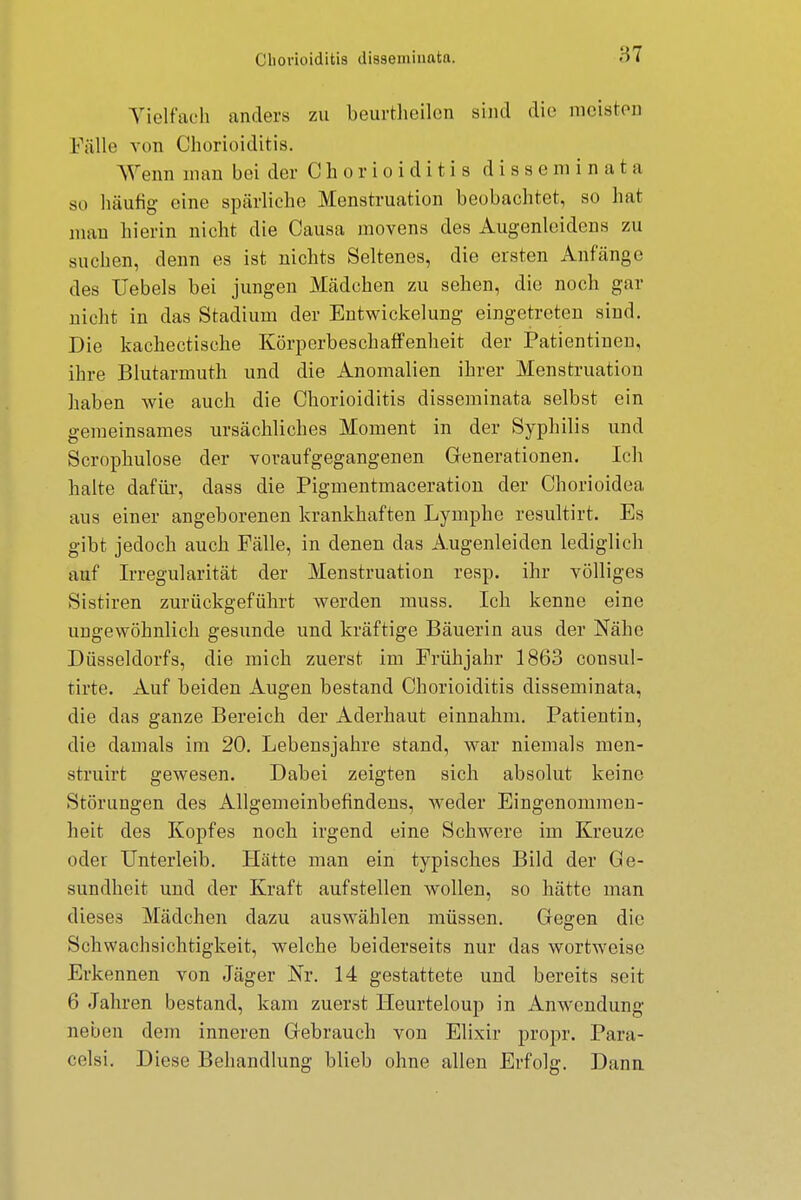 Vielfach anders zu beurtheilen sind die meisten Fälle von Chorioiditis. Wenn man bei der Chorioiditis disseminata so häutig eine spärliche Menstruation beobachtet, so hat mau hierin nicht die Causa rnovens des Augenleidens zu suchen, denn es ist nichts Seltenes, die ersten Anfänge des Hebels bei jungen Mädchen zu sehen, die noch gar nicht in das Stadium der Entwicklung eingetreten sind. Die kachectische Körperbeschaffenheit der Patientinen, ihre Blutarmuth und die Anomalien ihrer Menstruation haben wie auch die Chorioiditis disseminata selbst ein gemeinsames ursächliches Moment in der Syphilis und Scrophulose der voraufgegangenen Generationen. Ich halte dafür, dass die Pigmentmaceration der Chorioidea aus einer angeborenen krankhaften Lymphe resultirt. Es gibt jedoch auch Fälle, in denen das Augenleiden lediglich auf Irregularität der Menstruation resp. ihr völliges Sistiren zurückgeführt werden muss. Ich kenne eine ungewöhnlich gesunde und kräftige Bäuerin aus der Nähe Düsseldorfs, die mich zuerst im Frühjahr 1863 consul- tirte. Auf beiden Augen bestand Chorioiditis disseminata, die das ganze Bereich der Aderhaut einnahm. Patientin, die damals im 20. Lebensjahre stand, war niemals men- struirt gewesen. Dabei zeigten sich absolut keine Störungen des Allgemeinbefindens, weder Eingenommen- heit des Kopfes noch irgend eine Schwere im Kreuze oder Unterleib. Hätte man ein typisches Bild der Ge- sundheit und der Kraft aufstellen wollen, so hätte man dieses Mädchen dazu auswählen müssen. Gegen die Schwachsichtigkeit, welche beiderseits nur das wortweise Erkennen von Jäger Nr. 14 gestattete und bereits seit 6 Jahren bestand, kam zuerst Heurteloup in Anwendung neben dem inneren Gebrauch von Elixir propr. Para- celsi. Diese Behandlung blieb ohne allen Erfolg. Dann