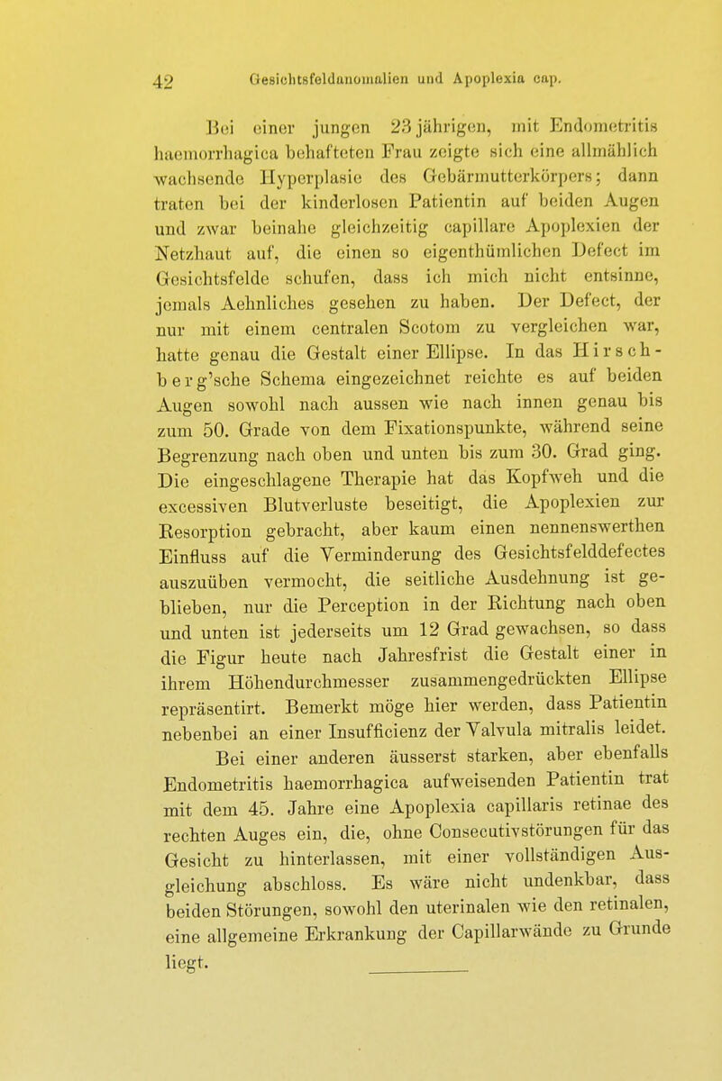 Bei einer jungen 23 jährigen, mit Endometritis haemorrhagioa behafteten Frau zeigte sich eine allmählich wachsende Hyperplasie des Gebärmutterkörpers; dann traten bei der kinderlosen Patientin auf beiden Augen und zwar beinahe gleichzeitig capillare Apoplexien der Netzhaut auf, die einen so eigenthümlichen Defect im Gesichtsfelde schufen, dass ich mich nicht entsinne, jemals Aehnliches gesehen zu haben. Der Defect, der nur mit einem centralen Scotom zu vergleichen war, hatte genau die Gestalt einer Ellipse. In das Hirsch- berg'sche Schema eingezeichnet reichte es auf beiden Augen sowohl nach aussen wie nach innen genau bis zum 50. Grade von dem Fixationspunkte, während seine Begrenzung nach oben und unten bis zum 30. Grad ging. Die eingeschlagene Therapie hat das Kopfweh und die excessiven Blutverluste beseitigt, die Apoplexien zur Kesorption gebracht, aber kaum einen nennenswerthen Einfluss auf die Verminderung des Gesichtsfelddefectes auszuüben vermocht, die seitliche Ausdehnung ist ge- blieben, nur die Perception in der Kichtung nach oben und unten ist jederseits um 12 Grad gewachsen, so dass die Figur heute nach Jahresfrist die Gestalt einer in ihrem Höhendurchmesser zusammengedrückten Ellipse repräsentirt. Bemerkt möge hier werden, dass Patientin nebenbei an einer Insufficienz der Valvula mitralis leidet. Bei einer anderen äusserst starken, aber ebenfalls Endometritis haemorrhagica aufweisenden Patientin trat mit dem 45. Jahre eine Apoplexia capillaris retinae des rechten Auges ein, die, ohne Consecutivstörungen für das Gesicht zu hinterlassen, mit einer vollständigen Aus- gleichung abschloss. Es wäre nicht undenkbar, dass beiden Störungen, sowohl den uterinalen wie den retinalen, eine allgemeine Erkrankung der Capillarwände zu Grunde liegt.