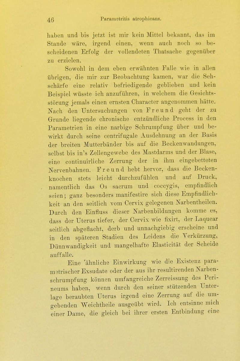 haben und bis jetzt ist; mir kein Mittel bekannt, das im Stande wäre, irgend einen, wenn auch noch so be- scheidenen Erfolg der vollendeten Thatsache gegenüber zu erzielen. Sowohl in dem eben erwähnten Falle wie in allen übrigen, die mir zur Beobachtung kamen, war die Seh- schärfe eine relativ befriedigende geblieben und kein Beispiel wüsste ich anzuführen, in welchem die Gesichts- störung jemals einen ernsten Character angenommen hätte. Nach den Untersuchungen von Freund geht der zu Grunde liegende chronische entzündliche Process in den Parametrien in eine narbige Schrumpfung über und be- wirkt durch seine centrifugale Ausdehnung an der Basis der breiten Mutterbänder bis auf die Beckenwandungen, selbst bis in's Zellengewebe des Mastdarms und der Blase, eine continuirliche Zerrung der in ihm eingebetteten Nervenbahnen. Freund hebt hervor, dass die Becken- knochen stets leicht durchzufühlen und auf Druck, namentlich das Os sacrum und coccygis, empfindlich seien; ganz besonders manifestire sich diese Empfindlich- keit an den seitlich vom Cervix gelegenen Narbentheilen. Durch den Einfluss dieser Narbenbildungen komme es, dass der Uterus tiefer, der Cervix wie fixirt, der Laquear seitlich abgeflacht, derb und unnachgiebig erscheine und in den späteren Stadien des Leidens die Verkürzung, Dünnwandigkeit und mangelhafte Elasticität der Scheide auffalle. Eine ahnliche Einwirkung wie die Existenz para- metrischer Exsudate oder der aus ihr resultirenden Narben- schrumpfung können umfangreiche Zerreissung des Peri- neums haben, wenn durch den seiner stützenden Unter- lage beraubten Uterus irgend eine Zerrung auf die um- gebenden Weichtheile ausgeübt wird. Ich entsinne mich einer Dame, die gleich bei ihrer ersten Entbindung eine