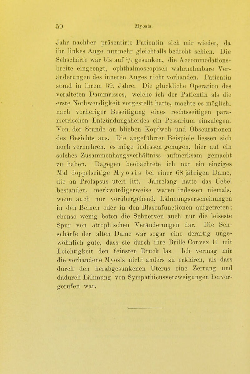 ;-)<) MyoBi». Jahr nachher präeentirte Patientin sieh mir wieder, da ihr linke« Auge nunmehr gleichfalls bedroht schien. Die Sehschärfe war bis auf 7? gesunken, die Accommodations- breite eingeengt, ophthalmoscopisch wahrnehmbare Ver- änderungen des inneren Auges nicht vorbanden. Patientin stand in ihrem 89. Jährt;. Die glückliche Operation des veralteten Dammrisses, welche ich der Patientin als die erste Nothwendigkeit vorgestellt hatte, machte es möglich, nach vorheriger Beseitigung eines rechtsseitigen para- metrischen Entzündungsherdes ein Pessarium einzulegen. Von der Stunde an blieben Kopfweh und Obscurationen des Gesichts aus. Die angeführten Beispiele liessen sieh noch vermehren, es möge indessen genügen, hier auf ein solches Zusammenhangsverhältniss aufmerksam gemacht xu haben. Dagegen beobachtete ich nur ein einziges Mal doppelseitige M y o s i s bei einer 68 jährigen Dame, die an Prolapsus uteri litt. Jahrelang hatte das Uebel bestanden, merkwürdigerweise waren indessen niemals, wenn auch nur vorübergehend, Lähmungserscheinungen in den Beinen oder in den Blasenfunctionen aufgetreten; ebenso wenig boten die Sehnerven auch nur die leiseste Spur von atrophischen Veränderungen dar. Die Seh- schärfe der alten Dame war sogar eine derartig unge- wöhnlich gute, dass sie durch ihre Brille Convex 11 mit Leichtigkeit den feinsten Druck las. Ich vermag mir die vorhandene Myosis nicht anders zu erklären, als dass durch den herabgesunkenen Uterus eine Zerrung und dadurch Lähmung von Sympathicusverzweigungen hervor- gerufen war.