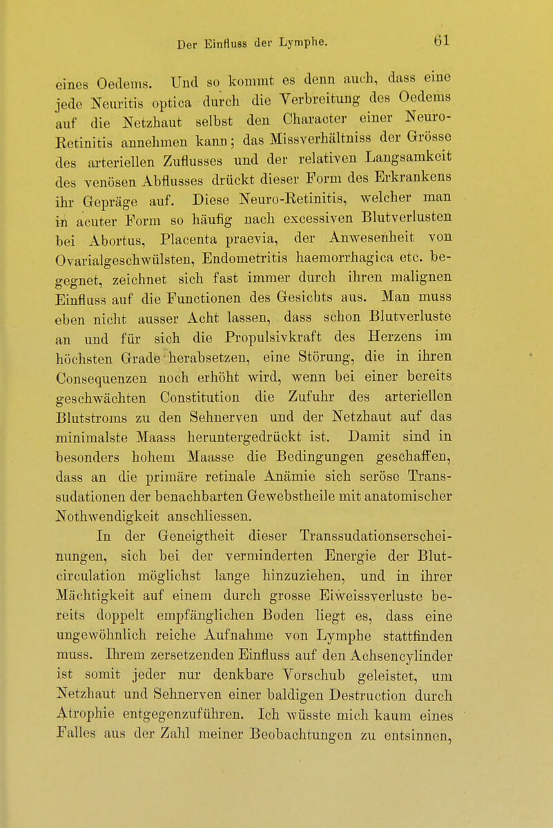 eines Oedems. Und so kommt es denn auch, dass eine jede Neuritis optica durch die Verbreitung des Oedems auf die Netzhaut selbst den Character einer Neuro- Ketinitis annehmen kann; das Missverhältniss der Grösse des arteriellen Zuflusses und der relativen Langsamkeit des venösen Abflusses drückt dieser Form des Erkrankens ihr Gepräge auf. Diese Neuro-Retinitis, welcher man in acuter Form so häufig nach excessiven Blutverlusten bei Abortus, Placenta praevia, der Anwesenheit von Ovarialgeschwülsten, Endometritis haemorrhagica etc. be- gegnet, zeichnet sich fast immer durch ihren malignen Einflus3 auf die Functionen des Gesichts aus. Man muss eben nicht ausser Acht lassen, dass schon Blutverluste an und für sich die Propulsivkraft des Herzens im höchsten Grade'herabsetzen, eine Störung, die in ihren Consequenzen noch erhöht wird, wenn bei einer bereits geschwächten Constitution die Zufuhr des arteriellen Blutstroms zu den Sehnerven und der Netzhaut auf das minimalste Maass heruntergedrückt ist. Damit sind in besonders hohem Maasse die Bedingungen geschaffen, dass an die primäre retinale Anämie sich seröse Trans- sudationen der benachbarten Gewebstheile mit anatomischer Nothwendigkeit anschliessen. In der Geneigtheit dieser Transsudationserschei- nungen, sich bei der verminderten Energie der Blut- circulation möglichst lange hinzuziehen, und in ihrer Mächtigkeit auf einem durch grosse Eiweissverluste be- reits doppelt empfänglichen Boden liegt es, dass eine ungewöhnlich reiche Aufnahme von Lymphe stattfinden muss. Ihrem zersetzenden Einfluss auf den Achsencylinder ist somit jeder nur denkbare Vorschub geleistet, um Netzhaut und Sehnerven einer baldigen Destruction durch Atrophie entgegenzuführen. Ich wüsste mich kaum eines Falles aus der Zahl meiner Beobachtungen zu entsinnen,