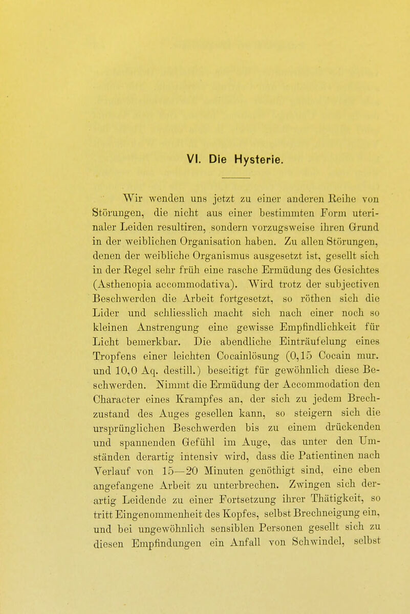 VI. Die Hysterie. Wir wenden uns jetzt zu einer anderen Eeihe von Störungen, die nicht aus einer bestimmten Form uteri- naler Leiden resultiren, sondern vorzugsweise ihren Grund in der weiblichen Organisation haben. Zu allen Störungen, denen der weibliche Organismus ausgesetzt ist, gesellt sich in der Regel sehr früh eine rasche Ermüdung des Gesichtes (Ästhenopia aecommodativa). Wird trotz der subjectiven Beschwerden die Arbeit fortgesetzt, so röthen sich die Lider und schliesslich macht sich nach einer noch so kleinen Anstrengung eine gewisse Empfindlichkeit für Licht bemerkbar. Die abendliche Einträufelung eines Tropfens einer leichten Cocainlösung (0,15 Cocain mur. und 10,0 Aq. destill.) beseitigt für gewöhnlich diese Be- schwerden. Nimmt die Ermüdung der Accommodation den Character eines Krampfes an, der sich zu jedem Brech- zustand des Auges gesellen kann, so steigern sich die ursprünglichen Beschwerden bis zu einem drückenden und spannenden Gefühl im Auge, das unter den Um- ständen derartig intensiv wird, dass die Patientinen nach Verlauf von 15—20 Minuten genöthigt sind, eine eben angefangene Arbeit zu unterbrechen. Zwingen sich der- artig Leidende zu einer Fortsetzung ihrer Thätigkeit, so tritt Eingenommenheit des Kopfes, selbst Brechneigung ein, und bei ungewöhnlich sensiblen Personen gesellt sich zu diesen Empfindungen ein Anfall von Schwindel, selbst