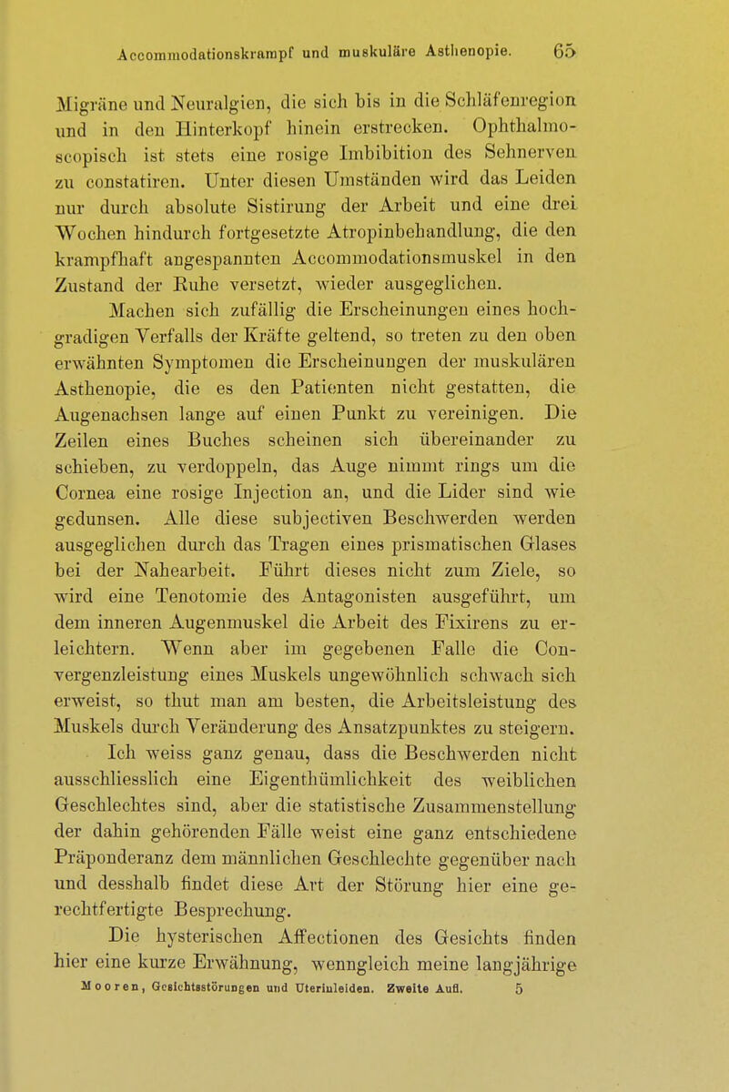 Migräne und Neuralgien, die sich bis in die Schlafenregion und in den Hinterkopf hinein erstrecken. Ophthalmo- scopisch ist stets eine rosige Imbibition des Sehnerven zu constatiren. Unter diesen Umständen wird das Leiden nur durch absolute Sistirung der Arbeit und eine drei Wochen hindurch fortgesetzte Atropinbehandlung, die den krampfhaft angespannten Accommodationsmuskel in den Zustand der Euhe versetzt, wieder ausgeglichen. Machen sich zufällig die Erscheinungen eines hoch- gradigen Verfalls der Kräfte geltend, so treten zu den oben erwähnten Symptomen die Erscheinungen der muskulären Asthenopie, die es den Patienten nicht gestatten, die Augenachsen lange auf einen Punkt zu vereinigen. Die Zeilen eines Buches scheinen sich übereinander zu schieben, zu verdoppeln, das Auge nimmt rings um die Cornea eine rosige Injection an, und die Lider sind wie gedunsen. Alle diese subjectiven Beschwerden werden ausgeglichen durch das Tragen eines prismatischen Glases bei der Nahearbeit. Führt dieses nicht zum Ziele, so wird eine Tenotomie des Antagonisten ausgeführt, um dem inneren Augenmuskel die Arbeit des Fixirens zu er- leichtern. Wenn aber im gegebenen Falle die Con- vergenzleistung eines Muskels ungewöhnlich schwach sich erweist, so thut man am besten, die Arbeitsleistung des Muskels durch Veränderung des Ansatzpunktes zu steigern. Ich weiss ganz genau, dass die Beschwerden nicht ausschliesslich eine Eigentümlichkeit des weiblichen Geschlechtes sind, aber die statistische Zusammenstellung der dahin gehörenden Fälle weist eine ganz entschiedene Präponderanz dem männlichen Geschlechte gegenüber nach und desshalb findet diese Art der Störung hier eine ge- rechtfertigte Besprechung. Die hysterischen Affectionen des Gesichts finden hier eine kurze Erwähnung, wenngleich meine langjährige Mooren, Gesichtsstörungen und Uterinleiden. Zweite Aufl. 5