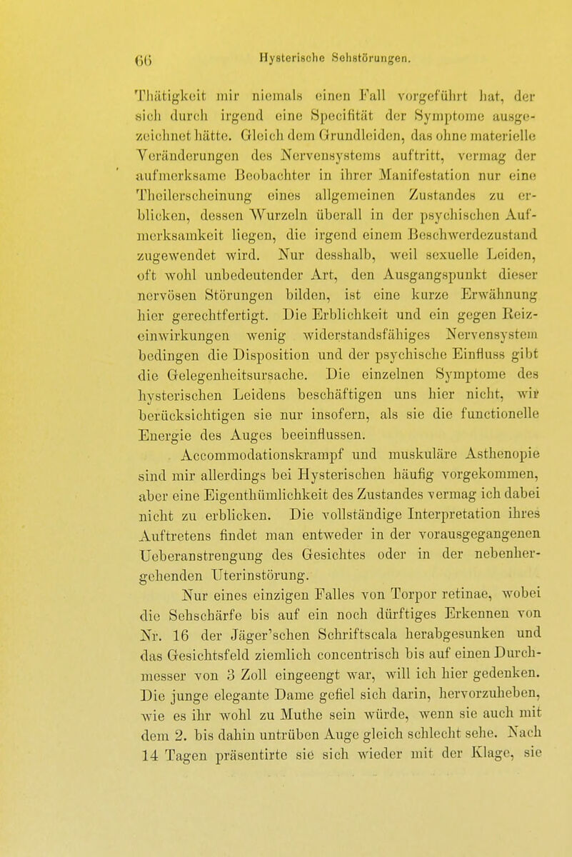 Thätigkeit mir niemals einen Fall vorgeführt hat, der sioh durch irgend eine Specifität der Symptome ausge- zeichnel hätte. Gleich dem Grundleiden, das ohne materielle Veränderungen des Nervensystems auftritt, vermag der aufmerksame Beobachter in ihrer Manifestation nur eine Theilerscheinung eines allgemeinem Zustandes zu er- blicken, dessen Wurzeln überall in der psychischen Auf- merksamkeit liegen, die irgend einem Beschwerdezustand zugewendet wird. Nur desshalb, weil sexuelle Leiden, oft wohl unbedeutender Art, den Ausgangspunkt dieser nervösen Störungen bilden, ist eine kurze Erwähnung hier gerechtfertigt. Die Erblichkeit und ein gegen Reiz- einwirkungen wenig widerstandsfähiges Nervensystem bedingen die Disposition und der psychische Einfluss gibt die Gelegenheitsursachc. Die einzelnen Symptome des hysterischen Leidens beschäftigen uns hier nicht, wir berücksichtigen sie nur insofern, als sie die functionelle Energie des Auges beeinflussen. Accommodationskrampf und muskuläre Asthenopie sind mir allerdings bei Hysterischen häufig vorgekommen, aber eine Eigenthümlichkeit des Zustandes -vermag ich dabei nicht zu erblicken. Die vollständige Interpretation ihres Auftretens findet man entweder in der vorausgegangenen Ueberanstrengung des Gesichtes oder in der nebenher- gehenden Uterinstörung. Nur eines einzigen Falles von Torpor retinae, wobei die Sehschärfe bis auf ein noch dürftiges Erkennen von Nr. 16 der Jäger'schen Schriftscala herabgesunken und das Gesichtsfeld ziemlich concentrisch bis auf einen Durch- messer von 3 Zoll eingeengt war, will ich hier gedenken. Die junge elegante Dame gefiel sich darin, hervorzuheben, Avie es ihr wohl zu Muthe sein würde, wenn sie auch mit dem 2. bis dahin untrüben Auge gleich schlecht sehe. Nach 14 Tagen präsentirte sie sich wieder mit der Klage, sie