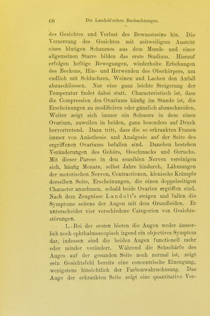 OS Die L&ndolt'flohen Beobachtungen. des (iesiclifiis und Verlust des Bewußtsein« hin. Die Verzerrung- des Gesichtes mit zeitweiligem Austritt eines blutigen Schaumes aus dem Munde und einer allgemeinen Starre bilden das erste Stadium. Hierauf erfolgen heftige Bewegungen, wiederholte Erhebungen des Beckens, Hin- und Herwenden des Oberkörpers, um endlich mit Schluchzen, Weinen und Lachen den Anfall abzuscliliessen. Nur eine ganz leichte Steigerung der Temperatur findet dabei statt. Characteristisch ist, dass die Compression des Ovariums häufig im Stande ist, die Erscheinungen zu modificiren oder gänzlich abzuschneiden. Weiter zeigt sich immer ein Schmerz in dem einen Ovarium, zuweilen in beiden, ganz besonders auf Druck hervortretend. Dazu tritt, dass die so erkrankten Frauen immer von Anästhesie und Analgesie auf der Seite des ergriffenen Ovariums befallen sind. Daneben bestehen Veränderungen des Gehörs, Geschmacks und Geruchs. Mit dieser Parese in den sensiblen Nerven vereinigen sich, häufig Monate, selbst Jahre hindurch, Lähmungen der motorischen Nerven, Contractionen, klonische Krämpfe derselben Seite, Erscheinungen, die einen doppelseitigen Character annehmen, sobald beide Ovarien ergriffen sind. Nach dem Zeugnisse Landolt's steigen und fallen die Symptome seitens der Augen mit dem Grundleiden. Er unterscheidet vier verschiedene Categorien von Gesichts- störungen. l.-Bei der ersten bieten die Augen weder äusser- lich noch ophthalmoscopisch irgend ein objectives Symptom dar, indessen sind die beiden Augen functionell mehr oder minder verändert. Während die Sehschärfe des Auges auf der gesunden Seite noch normal ist, zeigt sein Gesichtsfeld bereits eine concentrische Einengung, wenigstens hinsichtlich der Farbenwahrnehmung. Das Auge der erkrankten Seite zeigt eine quantitative Ver-