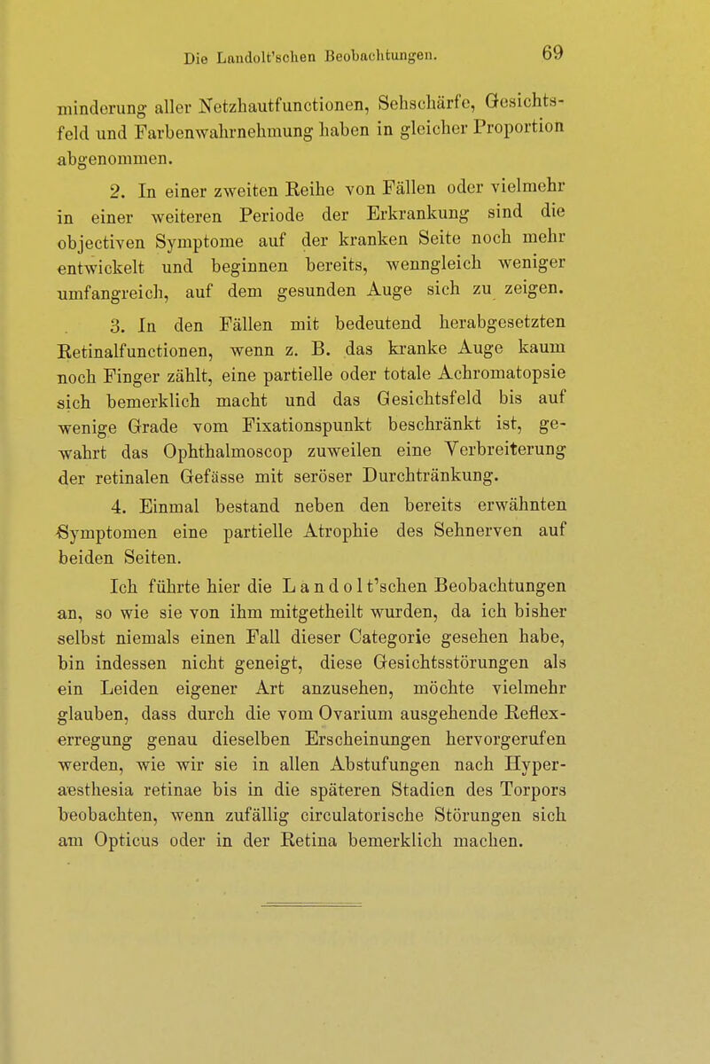 minderung aller Netzhautfunctionen, Sehschärfe, Gesichts- feld und Farbenwahrnehmung haben in gleicher Proportion abgenommen. 2. In einer zweiten Keihe von Fällen oder vielmehr in einer weiteren Periode der Erkrankung sind die objectiven Symptome auf der kranken Seite noch mehr entwickelt und beginnen bereits, wenngleich weniger umfangreich, auf dem gesunden Auge sich zu zeigen. 3. In den Fällen mit bedeutend herabgesetzten Ketinalfunctionen, wenn z. B. das kranke Auge kaum noch Finger zählt, eine partielle oder totale Achromatopsie sich bemerklich macht und das Gesichtsfeld bis auf wenige Grade vom Fixationspunkt beschränkt ist, ge- wahrt das Ophthalmoscop zuweilen eine Verbreiterung der retinalen Gefässe mit seröser Durchtränkung. 4. Einmal bestand neben den bereits erwähnten -Symptomen eine partielle Atrophie des Sehnerven auf beiden Seiten. Ich führte hier die L a n d o 1 Aschen Beobachtungen an, so wie sie von ihm mitgetheilt wurden, da ich bisher selbst niemals einen Fall dieser Categorie gesehen habe, bin indessen nicht geneigt, diese Gesichtsstörungen als ein Leiden eigener Art anzusehen, möchte vielmehr glauben, dass durch die vom Ovarium ausgehende Reflex- erregung genau dieselben Erscheinungen hervorgerufen werden, wie wir sie in allen Abstufungen nach Hyper- aesthesia retinae bis in die späteren Stadien des Torpors beobachten, wenn zufällig circulatorische Störungen sich am Opticus oder in der Retina bemerklich machen.