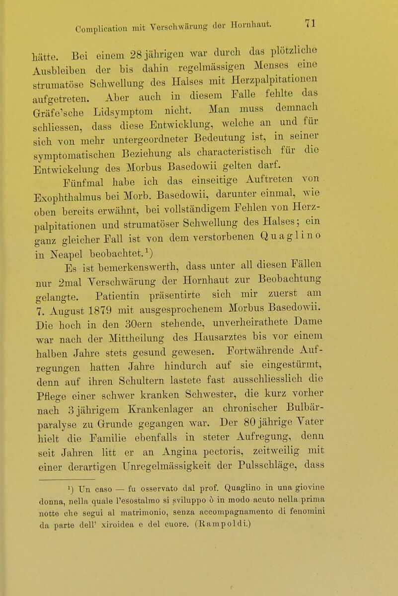 hätte. Bei einem 28 jährigen war durch das plötzliche Ausbleiben der bis dahin regelmässigen Menses eine strumatöse Schwellung des Halses mit Herzpalpitationen aufgetreten. Aber auch in diesem Falle fehlte das Grafische Lidsymptom nicht. Man muss demnach schliessen, dass diese Entwicklung, welche an und für sich von mehr untergeordneter Bedeutung ist, in seiner symptomatischen Beziehung als characteristisch für die EntWickelung des Morbus Basedowii gelten darf. Fünfmal habe ich das einseitige Auftreten von Exophthalmus bei Morb. Basedowii, darunter einmal, wie oben bereits erwähnt, bei vollständigem Fehlen von Herz- palpitationen und strumatöser Schwellung des Halses; ein o-anz Reicher Fall ist von dem verstorbenen Quaglino in Neapel beobachtet.1) Es ist bemerkenswerth, dass unter all diesen Fällen nur 2mal Verschwärung der Hornhaut zur Beobachtung gelangte. Patientin präsentirte sich mir zuerst am 7. August 1879 mit ausgesprochenem Morbus Basedowii. Die hoch in den 30ern stehende, unverheirathete Dame war nach der Mittheilung des Hausarztes bis vor einem halben Jahre stets gesund gewesen. Fortwährende Auf- regungen hatten Jahre hindurch auf sie eingestürmt, denn auf ihren Schultern lastete fast ausschliesslich die Pflege einer schwer kranken Schwester, die kurz vorher nach 3 jährigem Krankenlager an chronischer Bulbär- paralyse zu Grunde gegangen war. Der 80 jährige Yater hielt die Familie ebenfalls in steter Aufregung, denn seit Jahren litt er an Angina pectoris, zeitweilig mit einer derartigen Unregelmässigkeit der Pulsschläge, dass ') Un caso — fu osservato dal prof. Quaglino in una giovino donna, nella quäle Tesostalmo si sviluppo 6 in modo acuto nella prima notte che segui al matrimonio, senza accompagnamento di fenomini da parte dell' xiroidea e del cuore. (Rampoldi.) c