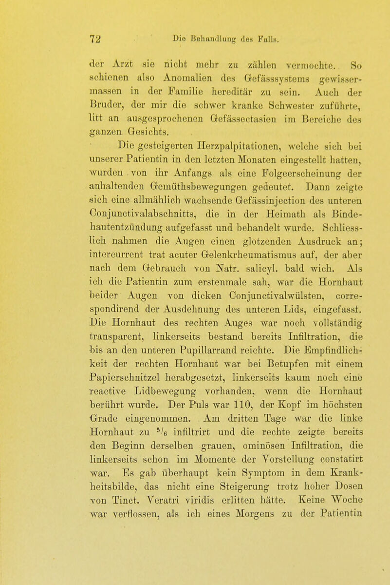 der Arzt sie nicht mehr zu zählen vermochte. So schienen also Anomalien des Gefässsystems gewisser- massen in der Familie hereditär zu sein. Auch der Bruder, der mir die schwer kranke Schwester zuführte, litt an ausgesprochenen öefässectasien im Bereiche des ganzen Gesichts. Die gesteigerten Herzpalpitationen, welche sich hei unserer Patientin in den letzten Monaten eingestellt hatten, wurden von ihr Anfangs als eine Folgeerscheinung der anhaltenden Gemütsbewegungen gedeutet. Dann zeigte sich eine allmählich wachsende Gefässinjection des unteren Conjunctivalabschnitts, die in der Heimath als Binde- hautentzündung aufgefasst und behandelt wurde. Schliess- lich nahmen die Augen einen glotzenden Ausdruck an; intercurrent trat acuter Gelenkrheumatismus auf, der aber nach dem Gebrauch von Natr. salicyl. bald wich. Als ich die Patientin zum erstenmale sah, war die Hornhaut beider Augen von dicken Conjunctivalwülsten, corre- spondirend der Ausdehnung des unteren Lids, eingefasst. Die Hornhaut des rechten Auges war noch vollständig transparent, linkerseits bestand bereits Infiltration, die bis an den unteren Pupillarrand reichte. Die Empfindlich- keit der rechten Hornhaut war bei Betupfen mit einem Papierschnitzel herabgesetzt, linkerseits kaum noch eine reactive Lidbewegung vorhanden, wenn die Hornhaut berührt wurde. Der Puls war 110, der Kopf im höchsten Grade eingenommen. Am dritten Tage war die linke Hornhaut zu 5^ infiltrirt und die rechte zeigte bereits den Beginn derselben grauen, ominösen Infiltration, die linkerseits schon im Momente der Vorstellung constatirt war. Es gab überhaupt kein Symptom in dem Krank- heitsbilde, das nicht eine Steigerung trotz hoher Dosen von Tinct. Veratri viridis erlitten hätte. Keine Woche war verflossen, als ich eines Morgens zu der Patientin