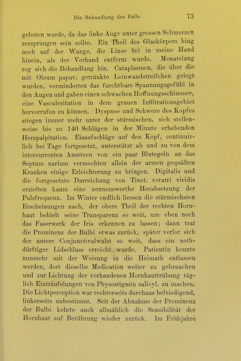 gebeten wurde, da das linke Auge unter grossen Schmerzen zersprungen sein sollte. Ein Theil des Glaskörpers hing noch auf der Wange, die Linse fiel in meine Hand hinein, als der Verband entfernt wurde. Monatelang zog sich die Behandlung hin. Cataplasmen, die über die mit Oleum papav. getränkte Leinwandstreifchen gelegt wurden, verminderten das furchtbare Spannungsgefühl in den Augen und gaben einen schwachen Hoffnungsschimmer, eine Vasculeritation in dem grauen Infiltrationsgebiet hervorrufen zu können. Dyspnoe und Schwere des Kopfes stiegen immer mehr unter der stürmischen, sich stellen- weise bis zu 140 Schlägen in der Minute erhebenden Herzpalpitation. Eisaufschläge auf den Kopf, continuir- lich bei Tage fortgesetzt, unterstützt ab und zu von dem intercurrenten Ansetzen von ein paar Blutegeln an das Septum narium vermochten allein der armen gequälten Kranken einige Erleichterung zu bringen. Digitalis und die fortgesetzte Darreichung von Tinct. veratri viridis erzielten kaum eine nennenswerthe Herabsetzung der Pulsfrequenz. Im Winter endlich Hessen die stürmischsten Erscheinungen nach, der obere Theil der rechten Horn- haut behielt seine Transparenz so weit, um eben noch das Faserwerk der Iris erkennen zu lassen; dann trat die Prominenz der Bulbi etwas zurück, später verlor sich der untere Conjunctivalwulst so weit, dass ein noth- dürftiger Lidschluss erreicht wurde. Patientin konnte nunmehr mit der Weisung in die Heimath entlassen werden, dort dieselbe Medication weiter zu gebrauchen und zur Lichtung der vorhandenen Hornhauttrübung täg- lich Einträufelungen von Physostigmin salicyl. zu machen. Die Lichtperception war rechterseits durchaus befriedigend, linkerseits unbestimmt. Seit der Abnahme der Prominenz der Bulbi kehrte auch allmählich die Sensibilität der Hornhaut auf Berührung wieder zurück. Im Frühjahre