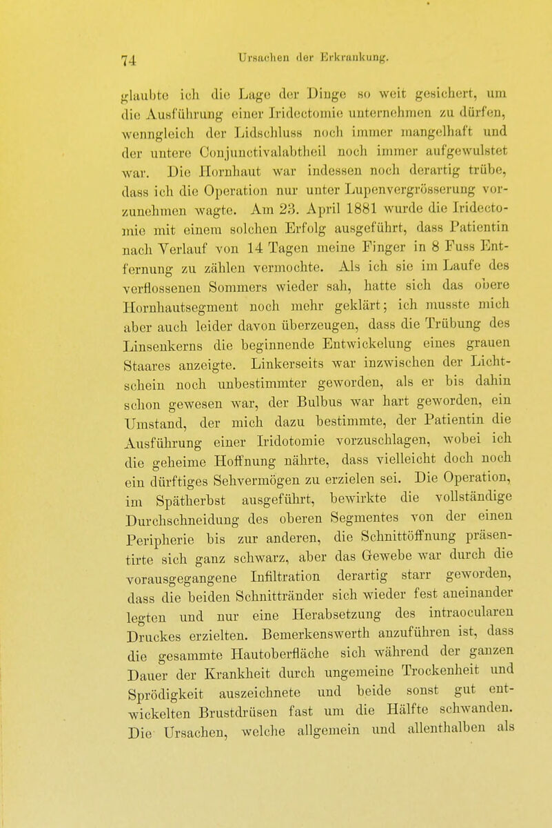 glaubte ich die Luge der Dinge so weit gesichert, um die Ausführung einer [rideotomie unternehmen zu dürfen, wenngleich der Lidschluss noch immer mangelhaft und der untere ConjunctiYalabtheil noch immer aufgewulstei war. Die Hornhaut war indessen noch derartig trübe, dass ich die Operation nur unter Lupenvergrösserung vor- zunehmen wagte. Am 23. April 1881 wurde die Iridoto- mie mit einem solchen Erfolg ausgeführt, dass Patientin nach Verlauf von 14 Tagen meine Pinger in 8 Fuss Ent- fernung zu zählen vermochte. Als ich sie im Laufe des verflossenen Sommers wieder sah, hatte sich das obere Hornhautsegment noch mehr geklärt; ich musste mich aber auch leider davon überzeugen, dass die Trübung des Linsenkerns die beginnende Entwickelung eines grauen Staares anzeigte. Linkerseits war inzwischen der Licht- schein noch unbestimmter geworden, als er bis dahin schon gewesen war, der Bulbus war hart geworden, ein Umstand, der mich dazu bestimmte, der Patientin die Ausführung einer Iridotomie vorzuschlagen, wobei ich die g eheime Hoffnung nährte, dass vielleicht doch noch ein dürftiges Sehvermögen zu erzielen sei. Die Operation, im Spätherbst ausgeführt, bewirkte die vollständige Durchschneidung des oberen Segmentes von der einen Peripherie bis zur anderen, die Schnittöffnung präsen- tirte sich ganz schwarz, aber das Gewebe war durch die vorausgegangene Infiltration derartig starr geworden, dass die beiden Schnittränder sich wieder fest aneinander legten und nur eine Herabsetzung des intraocularen Druckes erzielten. Bemerkenswerth anzuführen ist, dass die gesammte Hautoberfläche sich während der ganzen Dauer der Krankheit durch ungemeine Trockenheit und Sprödigkeit auszeichnete und beide sonst gut ent- wickelten Brustdrüsen fast um die Hälfte schwanden. Die Ursachen, welche allgemein und allenthalben als