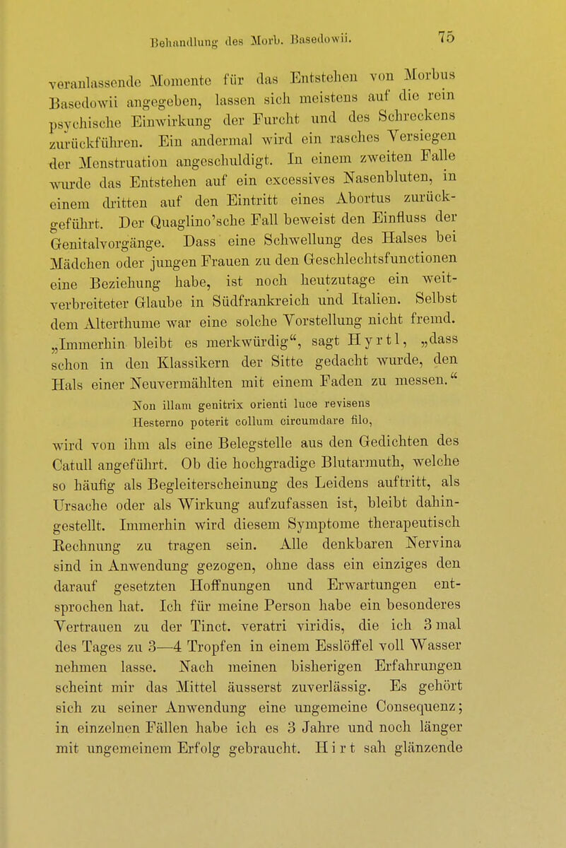 Behandlung des Merk Basedowii. veranlassende Momente für das Entstehen von Morbus Basedowii angegeben, lassen sich meistens auf die rem psychische Einwirkung der Furcht und des Schreckens zurückführen. Ein andermal wird ein rasches Versiegen der Menstruation angeschuldigt. In einem zweiten Falle wurde das Entstehen auf ein excessives Nasenbluten, in einem dritten auf den Eintritt eines Abortus zurück- geführt. Der Quaglino'sche Fall beweist den Einfluss der Genitalvorgänge. Dass eine Schwellung des Halses bei Mädchen oder jungen Frauen zu den Geschlechtsfunctionen eine Beziehung habe, ist noch heutzutage ein weit- verbreiteter Glaube in Südfrankreich und Italien. Selbst dem Alterthume war eine solche Vorstellung nicht fremd. „Immerhin bleibt es merkwürdig, sagt Hyrtl, „dass schon in den Klassikern der Sitte gedacht wurde, den Hals einer Neuvermählten mit einem Faden zu messen. Non illani genitrix orienti luce revisens Hesterno poterit Collum circumdare filo, wird von ihm als eine Belegstelle aus den Gedichten des Gatull angeführt. Ob die hochgradige Blutarmut!», welche so häufig als Begleiterscheinung des Leidens auftritt, als Ursache oder als Wirkung aufzufassen ist, bleibt dahin- gestellt. Immerhin wird diesem Symptome therapeutisch Kechnung zu tragen sein. Alle denkbaren Nervina sind in Anwendung gezogen, ohne dass ein einziges den darauf gesetzten Hoffnungen und Erwartungen ent- sprochen hat. Ich für meine Person habe ein besonderes Vertrauen zu der Tinct. veratri viridis, die ich 3 mal des Tages zu 3—4 Tropfen in einem Esslöffel voll Wasser nehmen lasse. Nach meinen bisherigen Erfahrungen scheint mir das Mittel äusserst zuverlässig. Es gehört sich zu seiner Anwendung eine ungemeine Consequenz; in einzelnen Fällen habe ich es 3 Jahre und noch länger mit ungemeinem Erfolg gebraucht. Hirt sah glänzende