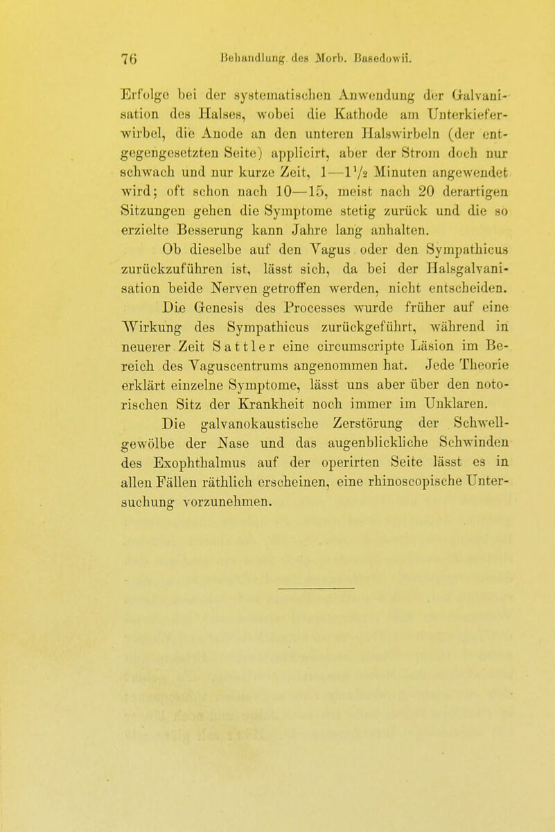 Erfolge bei der systematischen Anwendung der Galvani- sation des Halses, wobei die Kathode am Unterkiefer- wirbel, die Anode an den unteren Halswirbeln (der ent- gegengesetzten Seite) applicirt, aber der Strom doch nur sehwaoh und nur kurze Zeit, 1—l'/s Minuten angewendet wird; oft schon nach 10—15, meist nach 20 derartigen Sitzungen gehen die Symptome stetig zurück und die sö erzielte Besserung kann Jahre lang anhalten. Ob dieselbe auf den Yagus oder den Sympathicus zurückzuführen ist, lässt sich, da bei der Halsgalvani- sation beide Nerven getroffen werden, nicht entscheiden. Die Genesis des Processes wurde früher auf eine Wirkung des Sympathicus zurückgeführt, während in neuerer Zeit Sattler eine circumscripte Läsion im Be- reich des Vaguscentrums angenommen hat. Jede Theorie erklärt einzelne Symptome, lässt uns aber über den noto- rischen Sitz der Krankheit noch immer im Unklaren. Die galvanokaustiscke Zerstörung der Schwell- gewölbe der Nase und das augenblickliche Schwinden des Exophthalmus auf der operirten Seite lässt es in allen Fällen räthlich erscheinen, eine rhinoscopische Unter- suchung vorzunehmen.