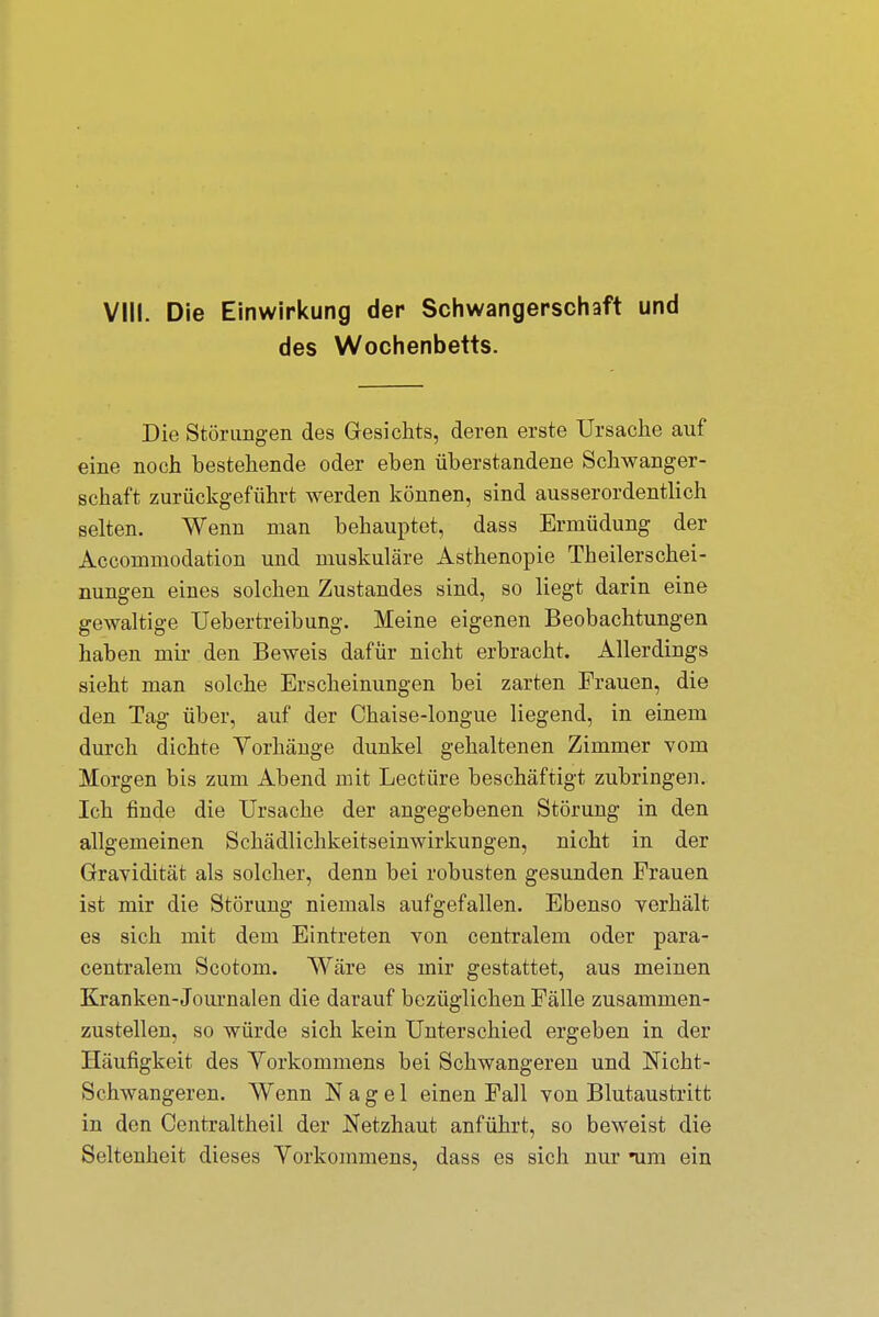 des Wochenbetts. Die Störungen des Gesichts, deren erste Ursache auf eine noch bestehende oder eben überstandene Schwanger- schaft zurückgeführt werden können, sind ausserordentlich selten. Wenn man behauptet, dass Ermüdung der Accommodation und muskuläre Asthenopie Theilerschei- nungen eines solchen Zustandes sind, so liegt darin eine gewaltige Uebertreibung. Meine eigenen Beobachtungen haben mir den Beweis dafür nicht erbracht. Allerdings sieht man solche Erscheinungen bei zarten Frauen, die den Tag über, auf der Chaise-longue liegend, in einem durch dichte Vorhänge dunkel gehaltenen Zimmer vom Morgen bis zum Abend mit Leetüre beschäftigt zubringen. Ich finde die Ursache der angegebenen Störung in den allgemeinen Schädlichkeitseinwirkungen, nicht in der Gravidität als solcher, denn bei robusten gesunden Frauen ist mir die Störung niemals aufgefallen. Ebenso verhält es sich mit dem Eintreten von centralem oder para- centralem Scotom. Wäre es mir gestattet, aus meinen Kranken-Journalen die darauf bezüglichen Fälle zusammen- zustellen, so würde sich kein Unterschied ergeben in der Häufigkeit des Vorkommens bei Schwangeren und Nicht- Schwangeren. Wenn Nagel einen Fall von Blutaustritt in den Centraltheil der Netzhaut anführt, so beweist die Seltenheit dieses Vorkommens, dass es sich nur *um ein
