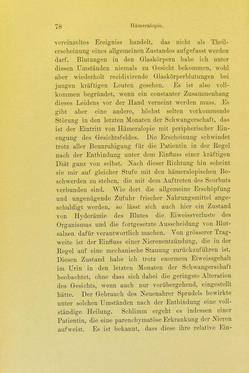 vereinzeltes Ereignis* handelt, das nicht als Theil- ersoheinung eines allgemeinen Zustandes aufgefasst werden darf. Blutungen in den Glaskörpern habe ich unter diesen Umständen niemals zu Gesicht bekommen, wohl aber wiederholt recidivirende Glaskörperblutungen hei jungen kräftigen Leuten gesehen. Es ist also voll- kommen begründet, wenn ein constanter Zusammenhang dieses Leidens vor der Hand verneint werden muss. Es gibt aber eine andere, höchst selten vorkommende Störung in den letzten Monaten der Schwangerschaft, das ist der Eintritt von Hämeralopie mit peripherischer Ein- engung des Gesichtsfeldes. Die Erscheinung schwindet trotz aller Beunruhigung für die Patientin in der Regel nach der Entbindung unter dem Einfluss einer kräftigen Diät ganz von selbst. Nach dieser Richtung hin scheint sie mir auf gleicher Stufe mit den hämeralopischen Be- schwerden zu stehen, die mit dem Auftreten des Scorbuts verbunden sind. Wie dort die allgemeine Erschöpfung und ungenügende Zufuhr frischer Nahrungsmittel ange- schuldigt werden, so lässt sich auch hier ein Zustand von Hyderämie des Blutes die Eiweissverluste des Organismus und die fortgesetzte Ausscheidung von Blut- salzen dafür verantwortlich machen. Von grösserer Trag- weite ist der Einfluss einer Nierenentzündung, die in der Regel auf eine mechanische Stauung zurückzuführen ist. Diesen Zustand habe ich trotz enormem Eiweissgehalt im Urin in den letzten Monaten der Schwangerschaft beobachtet, ohne dass sich dabei die geringste Alteration des Gesichts, wenn auch nur vorübergehend, eingestellt hätte. Der Gebrauch des Neuenahrer Sprudels bewirkte unter solchen Umständen nach der Entbindung eine voll- ständige Heilung. Schlimm ergeht es indessen einer Patientin, die eine parenchymatöse Erkrankung der Nieren aufweist. Es ist bekannt, dass diese ihre relative Ein-