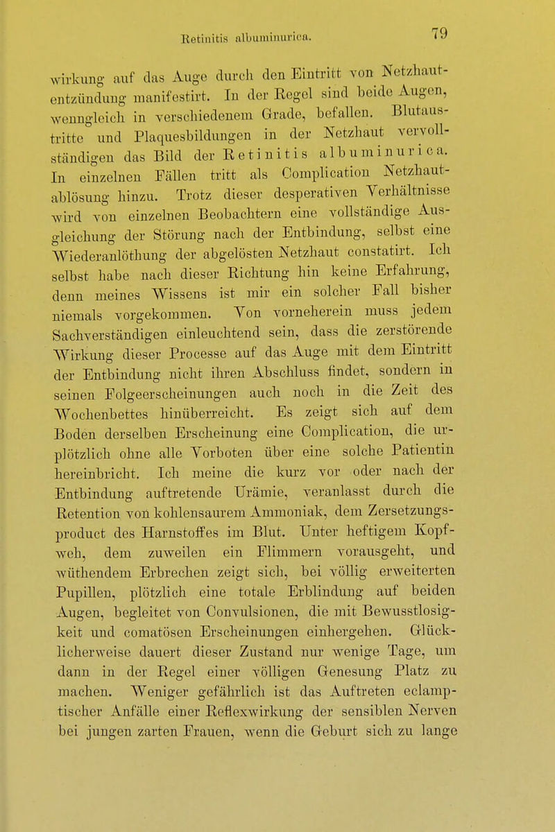 Retinitis albuminurica. Wirkung auf das Auge durch den Eintritt von Netzhaut- entzündung manifestirt. In der Kogel sind beide Augen, wenngleich in verschiedenem Grade, befallen. Blutaus- trittc und Plaquesbildungen in der Netzhaut vervoll- ständigen das Bild derKetinitis albuminurica. In einzelnen Fällen tritt als Complication Netzhaut- ablösung hinzu. Trotz dieser desperativen Verhältnisse wird von einzelnen Beobachtern eine vollständige Aus- gleichung der Störung nach der Entbindung, selbst eine Wiederanlöthung der abgelösten Netzhaut constatirt. Ich selbst habe nach dieser Richtung hin keine Erfahrung, denn meines Wissens ist mir ein solcher Fall bisher niemals vorgekommen. Von vorneherein muss jedem Sachverständigen einleuchtend sein, dass die zerstörende Wirkung dieser Processe auf das Auge mit dem Eintritt der Entbindung nicht ihren Abschluss findet, sondern in seinen Folgeerscheinungen auch noch in die Zeit des Wochenbettes hinüberreicht. Es zeigt sich auf dem Boden derselben Erscheinung eine Complication, die ur- plötzlich ohne alle Vorboten über eine solche Patientin hereinbricht. Ich meine die kurz vor oder nach der Entbindung auftretende Urämie, veranlasst durch die Retention von kohlensaurem Ammoniak, dem Zersetzungs- product des Harnstoffes im Blut. Unter heftigem Kopf- weh, dem zuweilen ein Flimmern vorausgeht, und vvüthendeni Erbrechen zeigt sich, bei völlig erweiterten Pupillen, plötzlich eine totale Erblindung auf beiden Augen, begleitet von Convulsionen, die mit Bewusstlosig- keit und comatösen Erscheinungen einhergehen. Glück- licherweise dauert dieser Zustand nur wenige Tage, um dann in der Regel einer völligen Genesung Platz zu machen. Weniger gefährlich ist das Auftreten eclamp- tischer Anfälle einer Reflexwirkung der sensiblen Nerven bei jungen zarten Frauen, wenn die Geburt sich zu lange