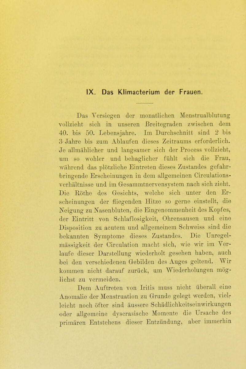 IX. Das Klimacterium der Frauen. Das Versiegen der monatlichen Menstrualblutung vollzieht sich in unseren Breitegraden zwischen dem 40. bis 50. Lebensjahre. Im Durchschnitt sind 2 bis 3 Jahre bis zum Ablaufen dieses Zeitraums erforderlich. Je allmählicher und langsamer sich der Process vollzieht, um so wohler und behaglicher fühlt sich die Frau, Während das plötzliche Eintreten dieses Zustandes gefahr- bringende Erscheinungen in dem allgemeinen Circulations- verhältnisse und im Gesammtnervensystem nach sich zieht. Die Eöthe des Gesichts, welche sich unter den Er- scheinungen der fliegenden Hitze so gerne einstellt, die Neigung zu Nasenbluten, die Eingenommenheit des Kopfes, der Eintritt von Schlaflosigkeit, Ohrensausen und eine Disposition zu acutem und allgemeinem Schweiss sind die bekannten Symptome dieses Zustandes. Die Unregel- mässigkeit der Circulation macht sich, wie wir im Ver- laufe dieser Darstellung wiederholt gesehen haben, auch bei den verschiedenen Gebilden des Auges geltend. Wir kommen nicht darauf zurück, um Wiederholungen mög- lichst zu vermeiden. Dem Auftreten von Iritis muss nicht überall eine Anomalie der Menstruation zu Grunde gelegt werden, vielr leicht noch öfter sind äussere Schädlichkeitseinwirkungen oder allgemeine dyscrasische Momente die Ursache des primären Entstehens dieser Entzündung, aber immerhin