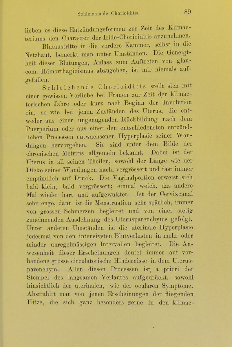 Schleichende Chorioiditis. lieben es diese Entzündungsformen zur Zeit des Klimac- teriums den Character der Irido-Chorioiditis anzunehmen. Blutaustritte in die vordere Kammer, selbst in die Netzhaut, bemerkt man unter Umständen. Die Geneigt- heit dieser Blutungen, Anlass zum Auftreten von glau- com. Hämorrhagicismus abzugeben, ist mir niemals auf- gefallen. Schleichende Chorioiditis stellt sich mit einer gewissen Vorliebe bei Frauen zur Zeit der klimac- terischen Jahre oder kurz nach Beginn der Involution ein, so wie bei jenen Zuständen des Uterus, die ent- weder aus einer ungenügenden Kückbildung nach dem Puerperium oder aus einer den entschiedensten entzünd- lichen Processen entwachsenen Hyperplasie seiner Wan- dungen hervorgehen. Sie sind unter dem Bilde der chronischen Metritis allgemein bekannt. Dabei ist der Uterus in all seinen Theilen, sowohl der Länge wie der Dicke seiner Wandungen nach, vergrössert und fast immer empfindlich auf Druck. Die Vaginalportion erweist sich bald klein, bald vergrössert; einmal weich, das andere Mal wieder hart und aufgewulstet. Ist der Cervixcanal sehr enge, dann ist die Menstruation sehr spärlich, immer von grossen Schmerzen begleitet und von einer stetig zunehmenden Ausdehnung des Uterusparenchyms gefolgt. Unter anderen Umständen ist die uterinale Hyperplasie jedesmal von den intensivsten Blutverlusten in mehr oder minder unregelmässigen Intervallen begleitet. Die An- wesenheit dieser Erscheinungen deutet immer auf vor- handene grosse circulatorische Hindernisse in dem Uterus* parenehym. Allen diesen Processen ist, a priori der Stempel des langsamen Verlaufes aufgedrückt, sowohl hinsichtlich der uterinalen, wie der ocularen Symptome. Absträhirt man von jenen Erscheinungen der fliegenden Hitze, die sich ganz besonders gerne in den klimac-