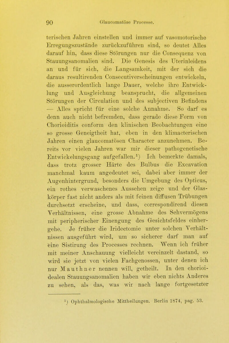 tensobon Jahren einstellen und immer auf vasomotorische Erregungszustände zurückzuführen sind, so deutet Alles darauf hin, dass diese Störungen nur die Consequenz von Stauungsanomalien sind. Die Genesis des Uterinleidens an und für sieh, die Langsamkeit, mit der sich die daraus resultirenden Oonsecutiversoheinungen entwickeln, die ausserordentlich lange Dauer, welche ihre Entwick- lung und Ausgleichung beansprucht, die allgemeinen Störungen der Circulation und des subjectiven Befindens — Alles spricht für eine solche Annahme. So darf es denn auch nicht befremden, dass gerade diese Form von Chorioiditis conform den klinischen Beobachtungen eine so grosse Geneigtheit hat, eben in den klimacterischen Jahren einen glaueomatösen Character anzunehmen. Be- reits vor vielen Jahren war mir dieser pathogenetische Entwickelungsgang aufgefallen.1) Ich bemerkte damals, dass trotz grosser Härte des Bulbus die Excavation manchmal kaum angedeutet sei, dabei aber immer der Augenhintergrund, besonders die Umgebung des Opticus, ein rothes verwaschenes Aussehen zeige und der Glas- körper fast nicht anders als mit feinen diffusen Trübungen durchsetzt erscheine, und dass, correspondirend diesen Verhältnissen, eine grosse Abnahme des Sehvermögens mit peripherischer Einengung des Gesichtsfeldes einher- gehe. Je früher die Iridectomie unter solchen Verhält- nissen ausgeführt wird, um so sicherer darf man auf eine Sistirung des Processes rechnen. Wenn ich früher mit meiner Anschauung vielleicht vereinzelt dastand, so wird sie jetzt von vielen Fachgenossen, unter denen ich nur Mauthner nennen will, getheilt. In den chorioi- dealen Stauungsanomalien haben wir eben nichts Anderes zu sehen, als das, was wir nach lange fortgesetzter 1) Ophtlmlinologisclie Mittheilungen. Berlin 1874, pag. 53.