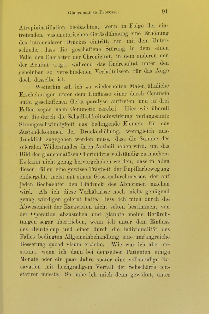Atropininstillation beobachten, wenn in Folge der ein- tretenden, vasomotorischen Gefässlähmung eine Erhöhung des intraocularen Druckes eintritt, nur mit dem Unter- schiede, dass die geschaffene Störung in dem einen Falle den Character der Chronicität, in dem anderen den der Acuität trägt, während das Endresultat unter den .scheinbar so verschiedenen Verhältnissen für das Auge doch dasselbe ist. Weiterhin sah ich zu wiederholten Malen, ähnliche Erscheinungen unter dem Einflüsse einer durch Contusio bulbi geschaffenen Gefässparalyse auftreten und in drei Fällen sogar nach Commotio cerebri. Hier wie überall war die durch die Schädlichkeitseinwirkung verlangsamte Stromgeschwindigkeit das bedingende Element für das Zustandekommen der Druckerhöhung, wenngleich aus- drücklich zugegeben werden muss, dass die Summe des scleralen Widerstandes ihren Antheil haben wird, um das Bild der glaucomatösen Chorioiditis vollständig zu machen. Es kann nicht genug hervorgehoben werden, dass in allen diesen Fällen eine gewisse Trägheit der Pupillarbewegung einhergeht, meist mit einem Grössendurchmesser, der auf jeden Beobachter den Eindruck des Abnormen machen wird. Als ich diese Yerhältnisse noch nicht genügend genug würdigen gelernt hatte, Hess ich mich durch die Abwesenheit der Excavation nicht selten bestimmen, von der Operation abzustehen und glaubte meine Befürch- tungen sogar übertrieben, wenn ich unter dem Einfluss des Heurteloup und einer durch die Individualität des Falles bedingten Allgemeinbehandlung eine umfangreiche Besserung quoad visum erzielte. Wie war ich aber er- staunt, wenn ich dann bei demselben Patienten einige Monate oder ein paar Jahre später eine vollständige Ex- cavation mit hochgradigem Verfall der Sehschärfe con- statiren musste. So habe ich mich denn gewöhnt, unter