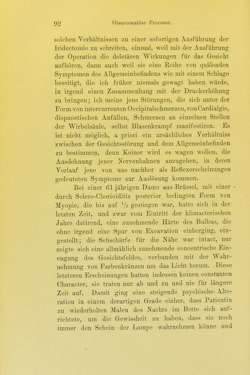 Bolchen Verhältnissen zu einer sofortigen Ausführung der Iridectomie zu schreiten, einmal, weil mit der Ausführung der Operation die dcletärcn Wirkungen für das Gesicht aufhören, dann auch weil sie eine Reihe von quälenden Symptomen dos Allgemeinbefindens wie mit einem Schlage beseitigt, die ich früher niemals gewagt haben würde, in irgend einen Zusammenhang mit der Druckerhöhung zu bringen; ich meine jene Störungen, die sich unter der Form von intercurrenten Occipitalschmerzen,vonCardialgie, dispnoetischen Anfällen, Schmerzen an einzelnen Stellen der Wirbelsäule, selbst Blasenkrampf manifestiren. Es ist nicht möglich, a priori ein ursächliches Verhältniss zwischen der Gesichtsstörung und dem Allgemeinbefinden zu bestimmen, denn Keiner wird es wagen wollen, die Ausdehnung jener Nervenbahnen anzugeben, in deren Verlauf jene von uns nachher als Reflexerscheinungen gedeuteten Symptome zur Auslösung kommen. Bei einer 61 jährigen Dame aus Brüssel, mit einer • durch Sclero-Chorioiditis posterior bedingten Form von Myopie, die bis auf 1/ö gestiegen war, hatte sich in der letzten Zeit, und zwar vom Eintritt der klimacterischen Jahre datirend, eine zunehmende Härte des Bulbus, die ohne irgend eine Spur von Excavation einherging, ein- gestellt; die Sehschärfe für die Nähe war intact, nur zeigte sich eine allmählich zunehmende concentrische Ein- engung des Gesichtsfeldes, verbunden mit der Wahr- nehmung von Farbenkränzen um das Licht herum. Diese letzteren Erscheinungen hatten indessen keinen constanten Character, sie traten nur ab und zu und nie für längere Zeit auf. Damit ging eine steigende psychische Alte- ration in einem derartigen Grade einher, dass Patientin zu wiederholten Malen des Nachts im Bette sich auf- richtete, um die Gewissheit zu haben, dass sie noch immer den Schein der Lampe wahrnehmen könne und