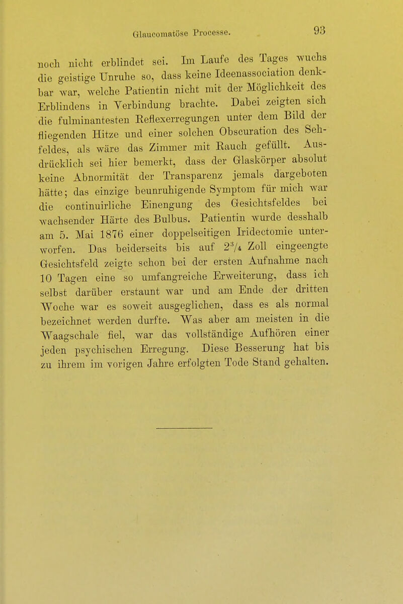 noch nicht erblindet sei. Im Laufe des Tages wuchs die geistige Unruhe so, dass keine Ideenassociation denk- bar war, welche Patientin nicht mit der Möglichkeit des Erblindens in Verbindung brachte. Dabei zeigten sich die fulminantesten Reflexerregungen unter dem Bild der fliegenden Hitze und einer solchen Obscuration des Seh- feldes, als wäre das Zimmer mit Rauch gefüllt. Aus- drücklich sei hier bemerkt, dass der Glaskörper absolut keine Abnormität der Transparenz jemals dargeboten hätte; das einzige beunruhigende Symptom für mich war die continuirliche Einengung des Gesichtsfeldes bei wachsender Härte des Bulbus. Patientin wurde desshalb am 5. Mai 1876 einer doppelseitigen Iridectomie unter- worfen. Das beiderseits bis auf 23A Zoll eingeengte Gesichtsfeld zeigte schon bei der ersten Aufnahme nach 10 Tagen eine so umfangreiche Erweiterung, dass ich selbst darüber erstaunt war und am Ende der dritten Woche war es soweit ausgeglichen, dass es als normal bezeichnet werden durfte. Was aber am meisten in die Waagschale fiel, war das vollständige Aufhören einer jeden psychischen Erregung. Diese Besserung hat bis zu ihrem im vorigen Jahre erfolgten Tode Stand gehalten.