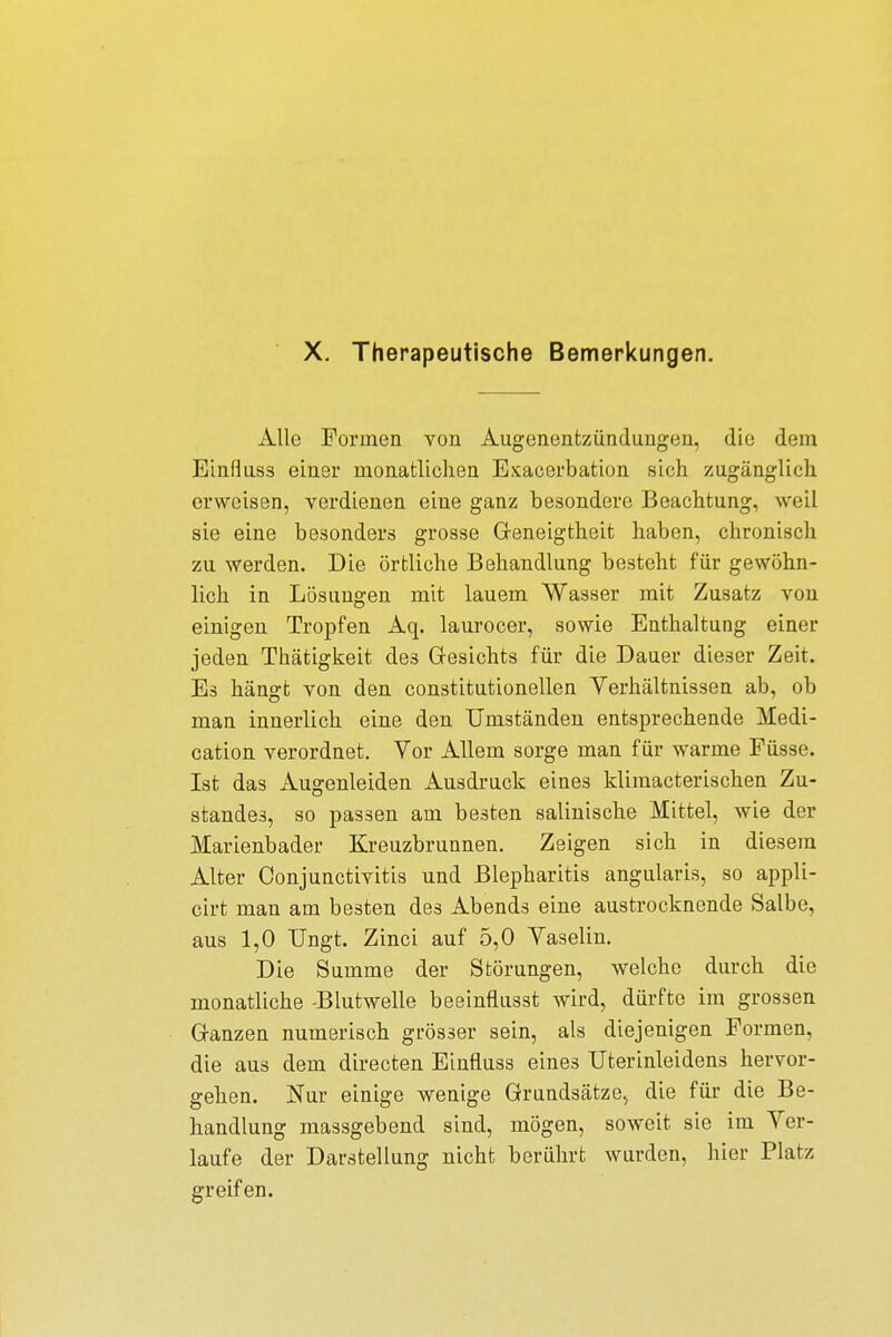 X. Therapeutische Bemerkungen. Alle Formen von Augenentzündungen, die dem Einfluss einer monatlichen Exacerbation sich zugänglich erweisen, verdienen eine ganz besondere Beachtung, weil sie eine besonders grosse Geneigtheit haben, chronisch zu werden. Die örtliche Behandlung besteht für gewöhn- lich in Lösungen mit lauem Wasser mit Zusatz von einigen Tropfen Aq. laurocer, sowie Enthaltung einer jeden Thätigkeit des Gesichts für die Dauer dieser Zeit. Es hängt von den constitutionellen Verhältnissen ab, ob man innerlich eine den Umständen entsprechende Medi- cation verordnet. Vor Allem sorge man für warme Püsse. Ist das Augenleiden Ausdruck eines klimacterischen Zu- standes, so passen am besten salinische Mittel, wie der Marienbader Kreuzbrunnen. Zeigen sich in diesem Alter Conjunctivitis und Blepharitis angularis, so appli- cirt man am besten des Abends eine austrocknende Salbe, aus 1,0 Ungt Zinci auf 5,0 Vaselin. Die Summe der Störungen, welche durch die monatliche -Blutwelle beeinflusst wird, dürfte im grossen Ganzen numerisch grösser sein, als diejenigen Formen, die aus dem directen Einfluss eines Uterinleidens hervor- gehen. Nur einige wenige Grundsätze, die für die Be- handlung massgebend sind, mögen, soweit sie im Ver- laufe der Darstellung nicht berührt wurden, hier Platz greifen.