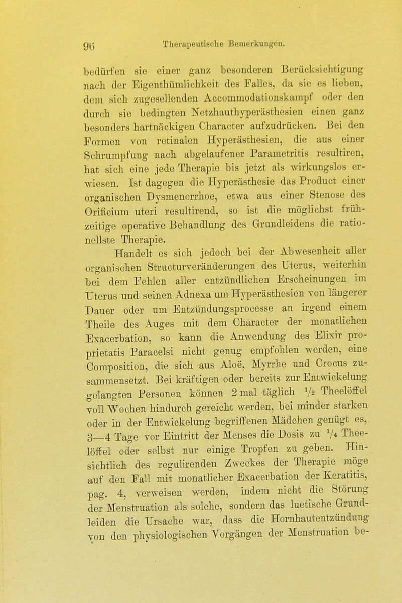 bedürfen sie einer ganz besonderen Berücksichtigung nach der Eigentümlichkeit des Falles, da sie es lieben, dem sich zugesellenden Accommodationskampf oder den durch sie bedingten Netzhauthyperästhesien einen ganz besonders hartnäckigen Character aufzudrücken. Bei den Formen von retinalen Hyperästhesien, die aus einer Schrumpfung nach abgelaufener Parametritis resultiren, hat sich eine jede Therapie bis jetzt als wirkungslos er- wiesen. Ist dagegen die Hyperästhesie das Product einer organischen Dysmenorrhoe, etwa aus einer Stenose des Orificium uteri resultirend, so ist die möglichst früh- zeitige operative Behandlung des Grundleidens die ratio- nellste Therapie. Handelt es sich jedoch bei der Abwesenheit aller organischen Structurveränderungen des Uterus, weiterhin bei dem Fehlen aller entzündlichen Erscheinungen im Uterus und seinen Adnexa um Hyperästhesien von längerer Dauer oder um Entzündungsprocesse an irgend einem Theile des Auges mit dem Character der monatlichen Exacerbation, so kann die Anwendung des Elixir pro- prietatis Paracelsi nicht genug empfohlen werden, eine Composition, die sich aus Aloe, Myrrhe und Crocus zu- sammensetzt. Bei kräftigen oder bereits zur Entwicklung gelangten Personen können 2 mal täglich »/a Theelöffel voll Wochen hindurch gereicht werden, bei minder starken oder in der Entwickelung begriffenen Mädchen genügt es, 3_4 Tage vor Eintritt der Menses die Dosis zu V* Thee- löffel oder selbst nur einige Tropfen zu geben. Hin- sichtlich des regulirenden Zweckes der Therapie möge auf den Fall mit monatlicher Exacerbation der Keratitis, pag. 4, verweisen werden, indem nicht die Störung der Menstruation als solche, sondern das luetische Grund- leiden die Ursache war, dass die Hornhautentzündung von den physiologischen Vorgängen der Menstruation be-