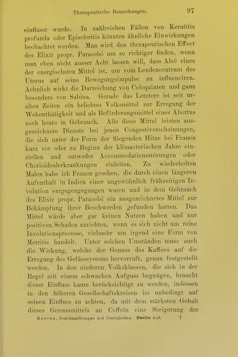 einflusst wurde. In zahlreichen Fällen von Keratitis profunda oder Episcleritis könnten ähnliche Einwirkungen beobachtet werden. Man wird den therapeutischen Effect des Elixir propr. Paracelsi um so richtiger finden, wenn „um eben nicht ausser Acht lassen will, dass Aloe eines der energischsten Mittel ist, um vom Lendencentrura des Uterus auf seine Bewegungsimpulse zu influencirem Aehnlich wirkt die Darreichung von Coloquinten und ganz besonders von Sabina. Gerade das Letztere ist seit ur- alten Zeiten ein beliebtes Volksmittel zur Erregung der Wehenthätigkeit und als Beförderungsmittel eines Abortus noch heute in Gebrauch. Alle diese Mittel leisten aus- gezeichnete Dienste bei jenen Congestiverscheinungen, die sich unter der Form der fliegenden Hitze bei Frauen kurz vor oder zu Beginn der klimacterischen Jahre ein- stellen und entweder Accommodationsstörungen oder Chorioidealerkrankungen einleiten. Zu wiederholten Malen habe ich Frauen gesehen, die durch einen längeren Aufenthalt in Indien einer ungewöhnlich frühzeitigen In- volution entgegengegangen waren und in dem Gebrauch des Elixir propr. Paracelsi ein ausgezeichnetes Mittel zur Bekämpfung ihrer Beschwerden gefunden hatten. Das Mittel würde aber gar keinen Nutzen haben und nur positiven Schaden anrichten, wenn es sich nicht um reine Involutionsprocesse, vielmehr um irgend eine Form von Metritis handelt. Unter solchen Umständen muss auch die Wirkung, welche der Genuss des Kaffees auf die Erregung des Gefässsystems hervorruft, genau festgestellt werden. In den niederen Volksklassen, die sich in der Kegel mit einem schwachen Aufguss begnügen, braucht dieser Einfluss kaum berücksichtigt zu werden, indessen in den höheren Gesellschaftskreisen ist unbedingt auf seinen Einfluss zu achten, da mit dem stärksten Gehalt dieses Genussmittels an Coffein eine Steigerung der Mooren, Gesichtsstöningen und Uterinloiden. Zweite Aufl. 7