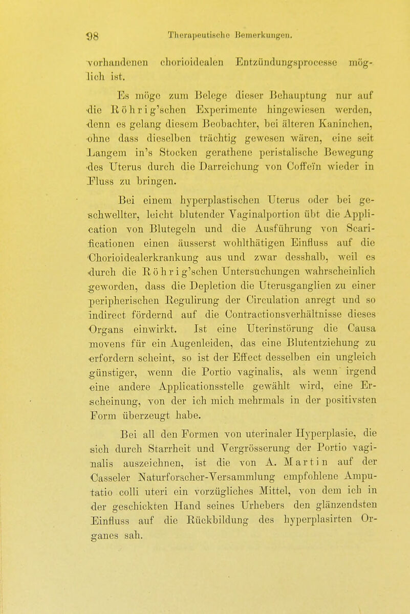 vorhandenen eborioidealen EntzündungBprocesse mög- lich ist. Es möge zum Belege dieser Behauptung nur auf •die Köhrig'schcn Experimente hingewiesen werden, <lcnn es gelang diesem Beobachter, bei älteren Kaninchen, ohne dass dieselben trächtig gewesen wären, eine seil Langem in's Stocken gerathene peristalische Bewegung •des Uterus durch die Darreichung von Coffein wieder in Fluss zu bringen. Bei einem hypcrplastischen Uterus oder bei ge- schwellter, leicht blutender Vaginalportion übt die Appli- cation von Blutegeln und die Ausführung von Scari- heationen einen äusserst wohlthätigen Einrluss auf die 'Chorioidealerkrankung aus und zwar desshalb, weil es •durch die K ö h r i g'schen Untersuchungen wahrscheinlich geworden, dass die Depletion die Uterusganglien zu einer peripherischen Begulirung der Circulation anregt und so indirect fördernd auf die Contractionsverhältnisse dieses Organs einwirkt. Ist eine Uterinstörung die Causa movens für ein Augenleiden, das eine Blutentziehung zu erfordern scheint, so ist der Effect desselben ein ungleich günstiger, wenn die Portio vaginalis, als wenn irgend ■eine andere Applicationsstelle gewählt wird, eine Er- scheinung, von der ich mich mehrmals in der positivsten Form überzeugt habe. Bei all den Formen von uterinaler Hyperplasie, die sich durch Starrheit und Vergrösserung der Portio vagi- nalis auszeichnen, ist die von A. Martin auf der Casseler Naturforscher-Versammlung empfohlene Ampu- tatio colli uteri ein vorzügliches Mittel, von dem ich in der geschickten Hand seines Urhebers den glänzendsten Einnuss auf die Bückbildung des hyperplasirten Or- gancs sah.