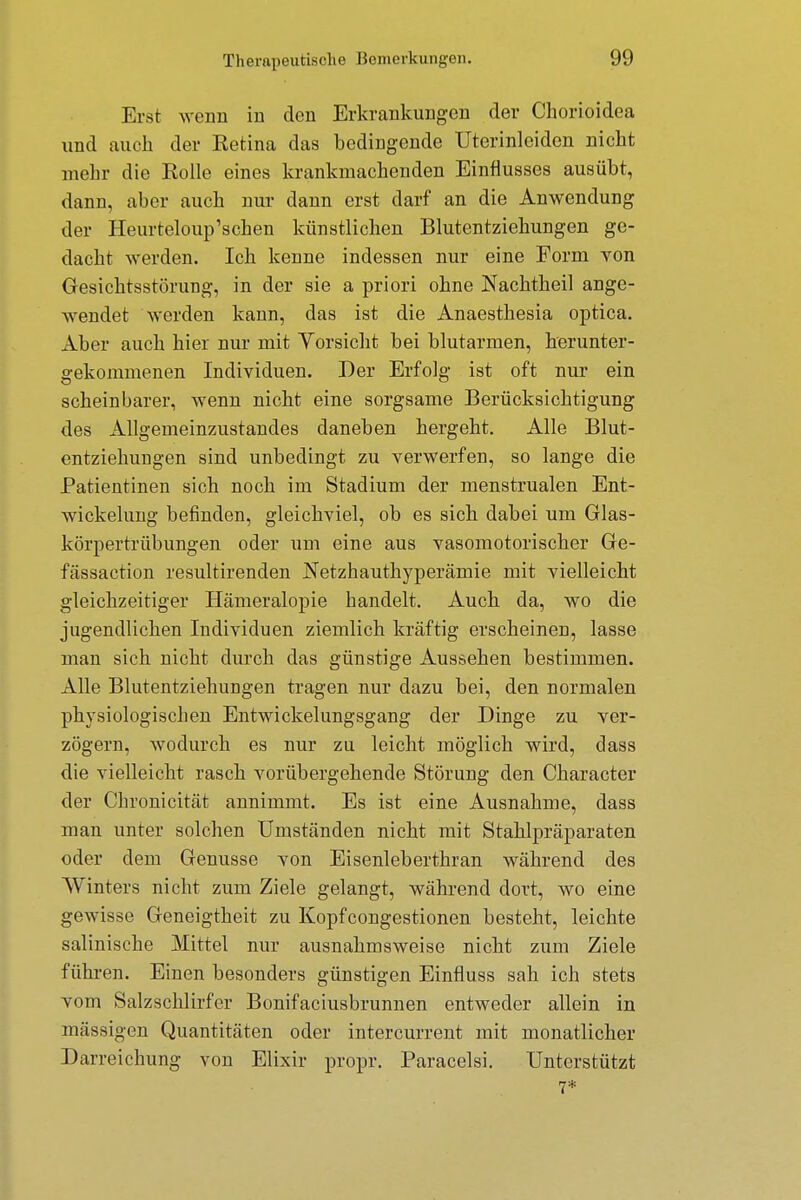 Erst wenn in den Erkrankungen der Chorioidea und auch der Eetina das bedingende Uterinleiden nicht mehr die Eolle eines krankmachenden Einflusses ausübt, dann, aber auch nur dann erst darf an die Anwendung der Heurteloup'schen künstlichen Blutentziehungen ge- dacht werden. Ich kenne indessen nur eine Form von Gesichtsstörung, in der sie a priori ohne Nachtheil ange- wendet werden kann, das ist die Anaesthesia optica. Aber auch hier nur mit Yorsicht bei blutarmen, herunter- gekommenen Individuen. Der Erfolg ist oft nur ein scheinbarer, wenn nicht eine sorgsame Berücksichtigung des Allgemeinzustandes daneben hergeht. Alle Blut- entziehungen sind unbedingt zu verwerfen, so lange die Patientinen sich noch im Stadium der menstrualen Ent- wickelung befinden, gleichviel, ob es sich dabei um Glas- körpertrübungen oder um eine aus vasomotorischer Ge- fässaction resultirenden Netzhauthyperämie mit vielleicht gleichzeitiger Hämeralopie handelt. Auch da, wo die jugendlichen Individuen ziemlich kräftig erscheinen, lasse man sich nicht durch das günstige Aussehen bestimmen. Alle Blutentziehungen tragen nur dazu bei, den normalen physiologischen Entwickelungsgang der Dinge zu ver- zögern, wodurch es nur zu leicht möglich wird, dass die vielleicht rasch vorübergehende Störung den Character der Chronicität annimmt. Es ist eine Ausnahme, dass man unter solchen Umständen nicht mit Stahlpräparaten oder dem Genüsse von Eisenleberthran während des Winters nicht zum Ziele gelangt, während dort, wo eine gewisse Geneigtheit zu Kopfcongestionen besteht, leichte salinische Mittel nur ausnahmsweise nicht zum Ziele führen. Einen besonders günstigen Einfluss sah ich stets vom Salzschlirfer Bonifaciusbrunnen entweder allein in mässigen Quantitäten oder intercurrent mit monatlicher Darreichung von Elixir propr. Paracelsi. Unterstützt
