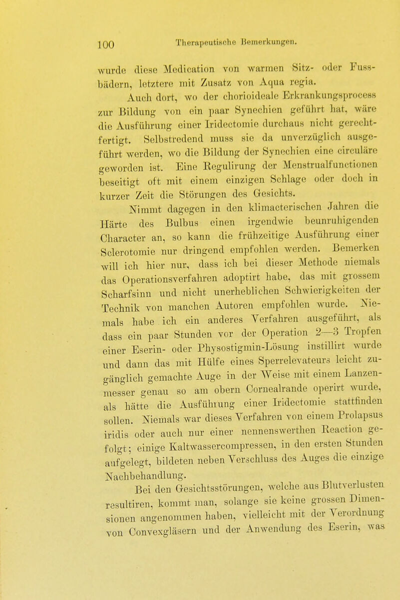 wurde diese Medication von warmen Sitz- oder Fuss- bädern, letztere mit Zusatz von Aqua regia. Auch dort, wo der chorioideale Erkrankungsprocess zur Bildung von ein paar Synechien geführt hat, wäre die Ausführung einer Iridectomie durchaus nicht gerecht- fertigt. Selbstredend muss sie da unverzüglich ausge- führt werden, wo die Bildung der Synechien eine circuläre geworden ist. Eine Kegulirung der Menstrualfunctionen beseitigt oft mit einem einzigen Schlage oder doch in kurzer Zeit die Störungen des Gesichts. Nimmt dagegen in den klimacterischen Jahren die Härte des Bulbus einen irgendwie beunruhigenden Character an, so kann die frühzeitige Ausführung einer Sclerotomie nur dringend empfohlen werden. Bemerken will ich hier nur, dass ich bei dieser Methode niemals das Operationsverfahren adoptirt habe, das mit grossem Scharfsinn und nicht unerheblichen Schwierigkeiten der Technik von manchen Autoren empfohlen wurde. Nie- mals habe ich ein anderes Yerfahren ausgeführt, als dass ein paar Stunden vor der Operation 2—3 Tropfen einer Eserin- oder Physostigmin-Lösung instillirt wurde und dann das mit Hülfe eines Sperrelevateurs leicht zu- gänglich gemachte Auge in der Weise mit einem Lanzen- messer genau so am obern Cornealrande operirt wurde, als hätte die Ausführung einer Iridectomie stattfinden sollen. Niemals war dieses Yerfahren von einem Prolapsus iridis oder auch nur einer nennenswerthen Keaction ge- folgt ; einige Kaltwassercompressen, in den ersten Stunden aufgelegt, bildeten neben Verschluss des Auges die einzige Nachbehandlung. Bei den Gesichtsstörungen, welche aus Blutverlusten resultiren, kommt man, solange sie keine grossen Dimen- sionen angenommen haben, vielleicht mit der Verordnung von Convexgläsern und der Anwendung des Eserin, was