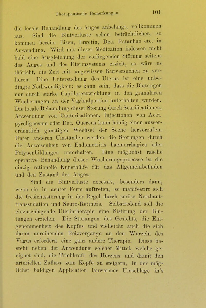 die locale Behandlung des Auges anbelangt, vollkommen aus. Sind die Blutverluste schon beträchtlicher, so kommen bereits Eisen, Ergotin, Dec. Katanhae etc. in Anwendung. Wird mit dieser Medication indessen nicht bald eine Ausgleichung der vorliegenden Störung seitens des Auges und des Uterinsystems erzielt, so wäre es thöricht, die Zeit mit Ungewissen Kurversuchen zu ver- lieren. Eine Untersuchung des Uterus ist eine unbe- dingte Notwendigkeit; es kann sein, dass die Blutungen nur durch starke Capillarentwicklung in den granulären ■Wucherungen an der Vaginalportion unterhalten wurden. Die locale Behandlung dieser Störung durch Scarificationen, Anwendung von 'Cauterisationen, Injectionen von Acet. pyrolignosum oder Dec. Quercus kann häutig einen ausser- ordentlich günstigen Wechsel der Scene hervorrufen. Unter anderen Umständen werden die Störungen durch die Anwesenheit von Endometritis haemorrhagica oder Polypenbildungen unterhalten. Eine möglichst rasche operative Behandlung dieser Wucherungsprocesse ist die einzig rationelle Kunsthülfe für das Allgemeinbefinden und den Zustand des Auges. Sind die Blutverluste excessiv, besonders dann, wenn sie in acuter Form auftreten, so manifestirt sich die Gresichtsstörung in der Regel durch seröse Netzhaut- transsudation und Neuro-Retinitis. Selbstredend soll die einzuschlagende Uterintherapie eine Sistirung der Blu- tungen erzielen. Die Störungen des Gesichts, die Ein- genommenheit des Kopfes und vielleicht auch die sich daran anreihenden Reizvorgänge an den Wurzeln des Vagus erfordern eine ganz andere Therapie. Diese be- steht neben der Anwendung solcher Mittel, welche ge- eignet sind, die Triebkraft des Herzens und damit den arteriellen Zufluss zum Kopfe zu steigern, in der mög- lichst baldigen Application lauwarmer Umschläge in's