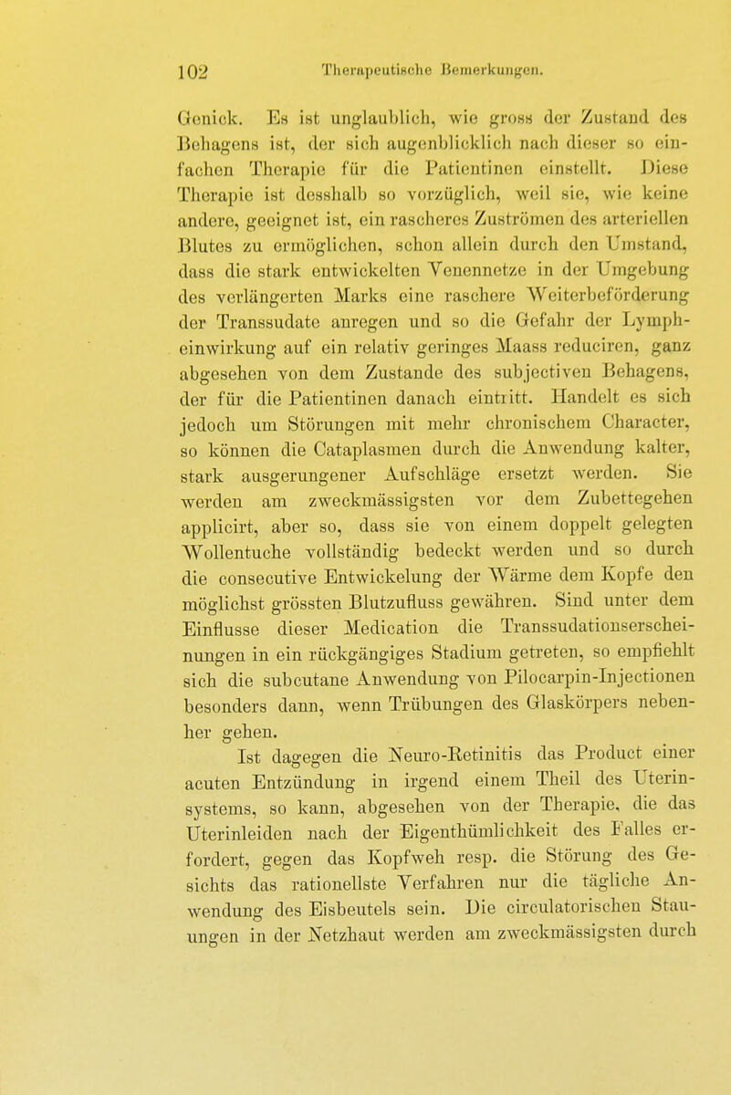 Genick. Es ist unglaublich, wie gross der Zustand des Behagens ist, der sich augenblicklich nach dieser so ein- fachen Therapie für die Patientinen einstellt. Diese Therapie ist desshalb so vorzüglich, weil sie, wie keine andere, geeignet ist, ein rascheres Zuströmen des arteriellen Blutes zu ermöglichen, schon allein durch den Umstand, dass die stark entwickelten Venennetze in der Umgebung des verlängerten Marks eine raschere Weiterbeförderung der Transsudate anregen und so die Gefahr der Lymph- einwirkung auf ein relativ geringes Maass reduciren, ganz abgesehen von dem Zustande des subjectiven Behagens, der für die Patientinen danach eintritt. Handelt es sich jedoch um Störungen mit mehr chronischem Character, so können die Cataplasmen durch die Anwendung kalter, stark ausgerungener Aufschläge ersetzt werden. Sie werden am zweckmässigsten vor dem Zubettegehen applicirt, aber so, dass sie von einem doppelt gelegten Wollentuche vollständig bedeckt werden und so durch die consecutive Entwickelung der Wärme dem Kopfe den möglichst grössten Blutzufiuss gewähren. Sind unter dem Einflüsse dieser Medication die Transsudationserschei- nungen in ein rückgängiges Stadium getreten, so empfiehlt sich die subcutane Anwendung von Pilocarpin-Injectionen besonders dann, wenn Trübungen des Glaskörpers neben- her gehen. Ist dagegen die Neuro-Retinitis das Product einer acuten Entzündung in irgend einem Theil des Uterin- systems, so kann, abgesehen von der Therapie, die das Uterinleiden nach der Eigenthümlichkeit des Falles er- fordert, gegen das Kopfweh resp. die Störung des Ge- sichts das rationellste Verfahren nur die tägliche An- wendung des Eisbeutels sein. Die circulatorischen Stau- ungen in der Netzhaut werden am zweckmässigsten durch