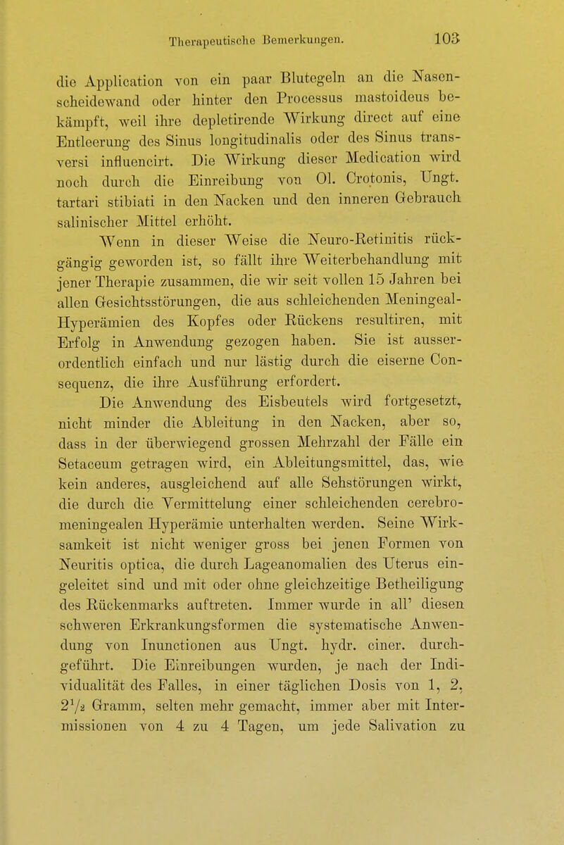 die Application von ein paar Blutegeln an die Nasen- scheidewand oder hinter den Processus mastoideus be- kämpft, weil ihre depletirende Wirkung direct auf eine Entleerung des Sinus longitudinalis oder des Sinus trans- versi influencirt. Die Wirkung dieser Medication wird noch durch die Einreibung von Ol. Cro.tonis, Ungt. tartari stibiati in den Nacken und den inneren Gebrauch salinischer Mittel erhöht. Wenn in dieser Weise die Neuro-Retinitis rück- gcängig geworden ist, so fällt ihre Weiterbehandlung mit jener Therapie zusammen, die wir seit vollen 15 Jahren bei allen Gesichtsstörungen, die aus schleichenden Meningeal- Hyperämien des Kopfes oder Rückens resultiren, mit Erfolg in Anwendung gezogen haben. Sie ist ausser- ordentlich einfach und nur lästig durch die eiserne Con- sequenz, die ihre Ausführung erfordert. Die Anwendung des Eisbeutels wird fortgesetzt, nicht minder die Ableitung in den Nacken, aber so, dass in der überwiegend grossen Mehrzahl der Fälle ein Setaceum getragen wird, ein Ableitungsmittel, das, wie kein anderes, ausgleichend auf alle Sehstörungen wirkt, die durch die Vermittelung einer schleichenden cerebro- meningealen Hyperämie unterhalten werden. Seine Wirk- samkeit ist nicht weniger gross bei jenen Formen von Neuritis optica, die durch Lageanomalien des Uterus ein- geleitet sind und mit oder ohne gleichzeitige Betheiligung des Rückenmarks auftreten. Immer wurde in all' diesen schweren Erkrankungsformen die systematische Anwen- dung von Inunctionen aus Ungt. hydr. einer, durch- geführt. Die Einreibungen wurden, je nach der Indi- vidualität des Falles, in einer täglichen Dosis von 1, 2, 21/* Gramm, selten mehr gemacht, immer aber mit Inter- missionen von 4 zu 4 Tagen, um jede Salivation zu