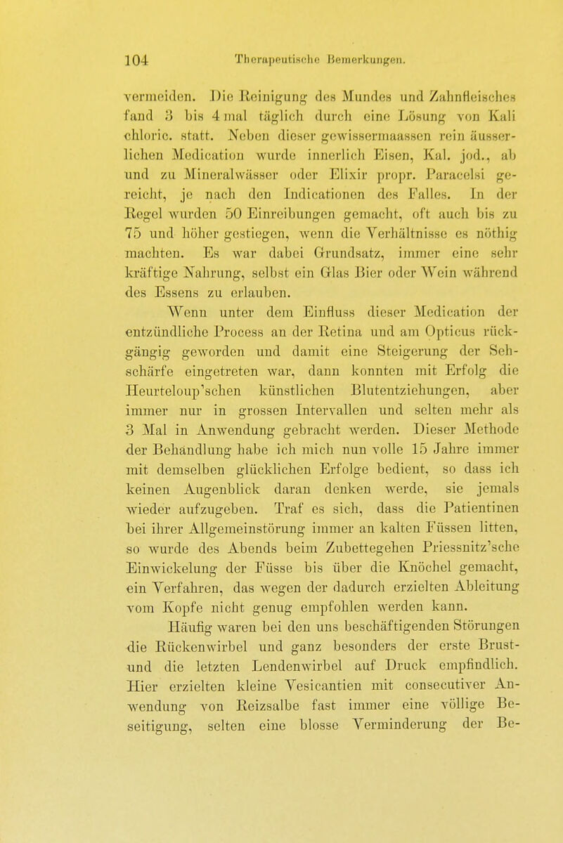 vermeiden. Die Reinigung dos Mundes und Zahnfleisches fand 3 bis 4 mal täglich durch eine Lösung von Kali ehloric. statt. Neben dieser gewissermaassen rein äußer- lichen Medication wurde innerlich Eisen, Kai. jod.. ah und zu Mineralwässer oder Elixir propr. Paracelsi ge- reicht, je nach den Indicationen des Falles. In der Kegel wurden 50 Einreibungen gemacht, oft auch bis zu 75 und höher gestiegen, wenn die Verhältnisse es nöthig machten. Es war dabei Grundsatz, immer eine sehr kräftige Nahrung, selbst ein Glas Bier oder Wein während des Essens zu erlauben. Wenn unter dem Einfluss dieser Medication der entzündliche Process an der Retina und am Opticus rück- gängig geworden und damit eine Steigerung der Seh- schärfe eingetreten war, dann konnten mit Erfolg die Heurteloup'schen künstlichen Blutentziehungen, aber immer nur in grossen Intervallen und selten mehr als 3 Mal in Anwendung gebracht werden. Dieser Methode der Behandlung habe ich mich nun volle 15 Jahre immer mit demselben glücklichen Erfolge bedient, so dass ich keinen Augenblick daran denken werde, sie jemals wieder aufzugeben. Traf es sich, dass die Patientinen bei ihrer Allgemeinstörung immer an kalten Füssen litten, so wurde des Abends beim Zubettegehen Priessnitz'sche Einwickelung der Füsse bis über die Knöchel gemacht, ein Verfahren, das wegen der dadurch erzielten Ableitung vom Kopfe nicht genug empfohlen werden kann. Häufig waren bei den uns beschäftigenden Störungen die Rückenwirbel und ganz besonders der erste Brust- und die letzten Lendenwirbel auf Druck empfindlich. Hier erzielten kleine Vesicantien mit consecutiver An- wendung von Reizsalbe fast immer eine völlige Be- seitigung, selten eine blosse Verminderung der Be-