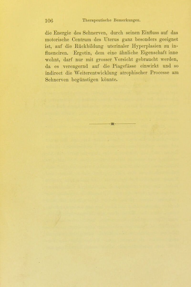 die Energie des Sehnerven, durch seinen Einfluss auf da» motorische Centrum des Uterus ganz besonders geeignet ist, auf die Rückbildung uterinaler Hyperplasien zu in- fluenciren. Ergotin, dem eine ähnliche Eigenschaft inne wohnt, darf nur mit grosser Vorsicht gebraucht werden, da es verengernd auf die Piagefässe einwirkt und so indirect die Weiterentwicklung atrophischer Processe am Sehnerven begünstigen könnte.