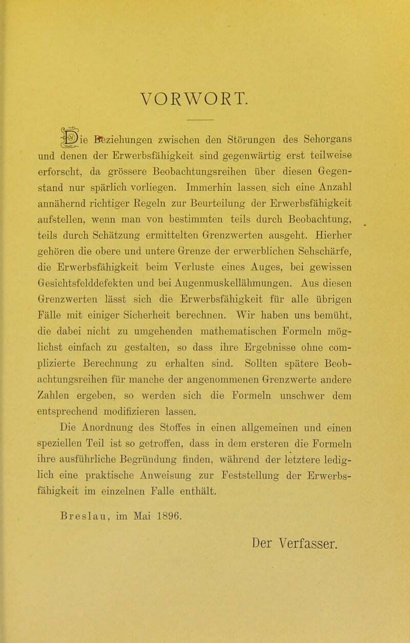 VORWORT. ie Beziehungen zwischen den Störungen des Sehorgans und denen der Erwerbsfähigkeit sind gegenwärtig erst teilweise erforscht, da grössere Beobachtungsreihen über diesen Gegen- stand nur spärlich vorliegen. Immerhin lassen sich eine Anzahl annähernd richtiger Regeln zur Beurteilung der Erwerbsfähigkeit aufstellen, wenn man von bestimmten teils durch Beobachtung, teils durch Schätzung ermittelten Grenzwerten ausgeht. Hierher gehören die obere und untere Grenze der erwerblichen Sehschärfe, die Erwerbsfähigkeit beim Verluste eines Auges, bei gewissen Gesichtsfelddefekten und bei Augenmuskellähmungen. Aus diesen Grenzwerten lässt sich die Erwerbsfähigkeit für alle übrigen Fälle mit einiger Sicherheit berechnen. Wir haben uns bemüht, die dabei nicht zu umgehenden mathematischen Formeln mög- lichst einfach zu gestalten, so dass ihre Ergebnisse ohne com- plizierte Berechnung zu erhalten sind. Sollten spätere Beob- achtungsreihen für manche der angenommenen Grenzwerte andere Zahlen ergeben, so werden sich die Formeln unschwer dem entsprechend modifizieren lassen. Die Anordnung des Stoffes in einen allgemeinen und einen speziellen Teil ist so getroffen, dass in dem ersteren die Formeln ihre ausführliche Begründung finden, während der letztere ledig- lich eine praktische Anweisung zur Feststellung der Erwerbs- fähigkeit im einzelnen Falle enthält. Breslau, im Mai 1896. Der Verfasser.