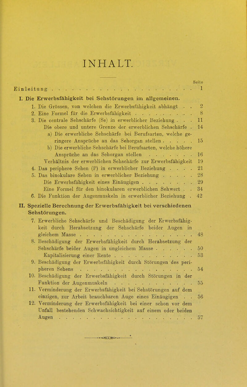 INHALT. Seite Einleitung 1 I. Die Erwerbsfähigkeit bei Sehstörungen im allgemeinen. 1. Die Grössen, von welchen die Erwerbsfähigkeit abhängt . . 2 2. Eine Formel für die Erwerbsfähigkeit 8 3. Die centrale Sehschärfe (Se) in erwerblicher Beziehung ... 11 Die obere und untere Grenze der erwerblichen Sehschärfe . 14 a) Die erwerbliche Sehschärfe bei Berufsarten, welche ge- ringere Ansprüche an das Sehorgan stellen 15 b) Die erwerbliche Sehschärfe bei Berufsarten, welche höhere Ansprüche an das Sehorgan stellen 16 Verhältnis der erwerblichen Sehschärfe zur Erwerbsfähigkeit 19 4. Das periphere Sehen (P) in erwerblicher Beziehung .... 21 5. Das binokulare Sehen in erwerblicher Beziehung 28 Die Erwerbsfähigkeit eines Einäugigen 29 Eine Formel für den binokularen erwerblichen Sehwert . . 34 6. Die Funktion der Augenmuskeln in erwerblicher Beziehung . 42 II. Spezielle Berechnung der Erwerbsfähigkeit bei verschiedenen Sehstörungen. 7. Erwerbliche Sehschärfe und Beschädigung der Erw^erbsfähig- keit durch Herabsetzung der Sehschärfe beider Augen in gleichem Masse 48 8. Beschädigung der Erwerbsfähigkeit durch Herabsetzung der Sehschärfe beider Augen in ungleichem Masse 50 Kapitalisierung einer Rente 53 9. Beschädigung der Erwerbsfähigkeit durch Störungen des peri- pheren Sehens 54 10. Beschädigung der Erwerbsfähigkeit durch Störungen in der Funktion der Augenmuskeln 55 11. Verminderung der Erwerbsfähigkeit bei Sehstörungen auf dem einzigen, zur Arbeit brauchbaren Auge eines Einäugigen . . 56 12. Verminderung der Erwerbsfähigkeit bei einer schon vor dem Unfall bestehenden SchAvachsichtigkeit auf einem oder beiden Augen 57