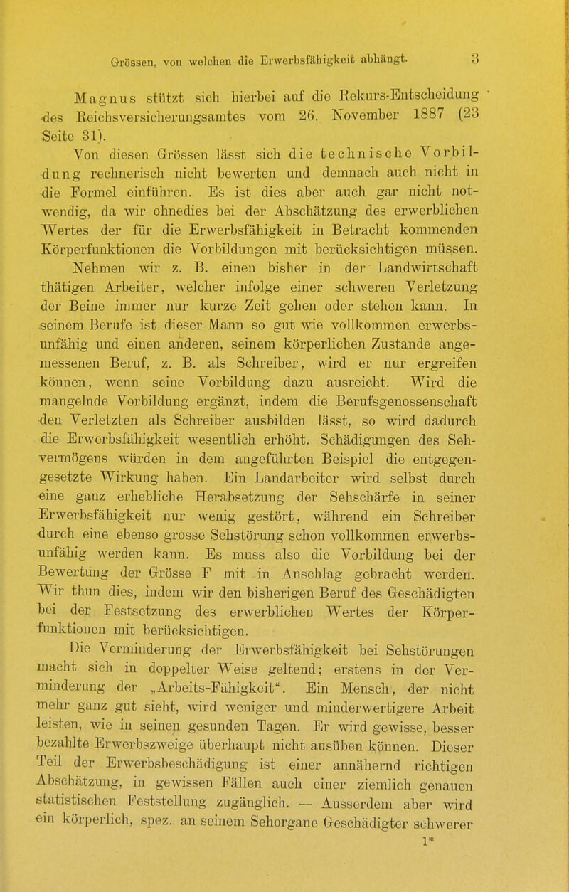 Magnus stützt sich hierbei auf die Rekurs-Entscheidung • <3es Reichsversicherungsamtes vom 26. November 1887 (23 Seite 31). Von diesen Grössen lässt sich die technische Vorbil- dung rechnerisch nicht bewerten und demnach auch nicht in die Formel einführen. Es ist dies aber auch gar nicht not- wendig, da wir ohnedies bei der Abschätzung des erwerblichen Wertes der für die Erwerbsfähigkeit in Betracht kommenden Körperfunktionen die Vorbildungen mit berücksichtigen müssen. Nehmen wir z. B. einen bisher in der' Landwirtschaft thätigen Arbeiter, welcher infolge einer schweren Verletzung der Beine immer nur kurze Zeit gehen oder stehen kann. In seinem Berufe ist dieser Mann so gut wie vollkommen erwerbs- unfähig und einen anderen, seinem körperlichen Zustande ange- messenen Beruf, z. B. als Schreiber, wird er nur ergreifen können, wenn seine Vorbildung dazu ausreicht. Wird die mangelnde Vorbildung ergänzt, indem die Berufsgenossenschaft •den Verletzten als Schreiber ausbilden lässt, so wird dadurch die Erwerbsfähigkeit wesentlich erhöht. Schädigungen des Seh- vermögens würden in dem angeführten Beispiel die entgegen- gesetzte Wirkung haben. Ein Landarbeiter wird selbst durch •eine ganz erhebliche Herabsetzung der Sehschärfe in seiner Erwerbsfähigkeit nur wenig gestört, während ein Schreiber durch eine ebenso grosse Sehstörung schon vollkommen erwerbs- unfähig werden kann. Es muss also die Vorbildung bei der Bewertung der Grösse F mit in Anschlag gebracht werden. Wir thun dies, indem wir den bisherigen Beruf des Geschädigten bei der Festsetzung des erwerblichen Wertes der Körper- funktionen mit berücksichtigen. Die Verminderung der Erwerbsfähigkeit bei Sehstörungen macht sich in doppelter Weise geltend; erstens in der Ver- minderung der „Arbeits-Fähigkeit. Ein Mensch, der nicht mehr ganz gut sieht, wird weniger und minderwertigere Arbeit leisten, wie in seinen gesunden Tagen. Er wird gewisse, besser bezahlte Erwerbszweige überhaupt nicht ausüben können. Dieser Teil der Erwerbsbeschädigung ist einer annähernd richtigen Abschätzung, in gewissen Fällen auch einer ziemlich genauen statistischen Feststellung zugänglich. — Ausserdem aber wird ein körperlich, spez. an seinem Sehorgane Geschädigter schwerer 1*