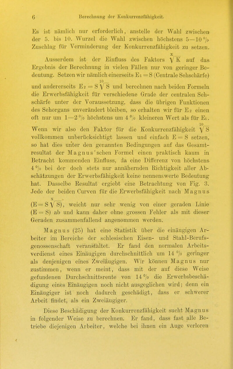 Es ist lüunlich nur erforderlich, anstelle der Wahl zwischen der 5. bis 10. Wurzel die Wahl zwischen höchstens 5 —10*/o Zuschlag für Verminderung der Konkurrenzfähigkeit zu setzen. Ausserdem ist der Einfluss des Faktors V K auf das- Ergebnis der Berechnung in vielen Fällen nur von geringer Be- deutung. Setzen wir nämlich einerseits Ei = S (Centrale Sehschärfe) 10,- und andererseits E 2 = S y S und berechnen nach beiden Formeln die Erwerbsfähigkeit für verschiedene Grade der centralen Seh- schärfe unter der Voraussetzung, dass die übrigen Funktionen des Sehorgans unverändert bleiben, so erhalten wir für E2 einen oft nui- um 1—2 /o höchstens um 4 °'o kleineren Wert als für Ei, 10 Wenn wir also den Faktor für die Konkurrenzfähigkeit V S vollkommen unberücksichtigt lassen und einfach E = S setzen, so hat dies unter den genannten Bedingungen auf das Gesamt- resultat der Magnus'sehen Formel einen praktisch kaum in Betracht kommenden Einfluss, da eine Differenz von höchstens 4:°lo bei der doch stets nur annähernden Richtigkeit aller Ab- schätzungen der Erwerbsfähigkeit keine nennenswerte Bedeutung hat. Dasselbe Resultat ergiebt eine Betrachtung von Fig. 3. Jede der beiden Curven für die Erwerbsfähigkeit nach Magnus (E=SVS), weicht nur sehr wenig von einer geraden Linie (E = S) ab und kann daher ohne grossen Fehler als mit dieser Geraden zusammenfallend angenommen werden. Magnus (25) hat eine Statistik über die einäugigen Ar- beiter im Bereiche der schlesischen Eisen- und Stahl-Berufs- genossenschaft veranstältet. Er fand den normalen Arbeits- verdienst eines Einäugigen durchschnittlich um 14 /o geringer als denjenigen eines Zweiäugigen. Wir können Magnus nur zustimmen, wenn er meint, dass mit der auf diese Weise gefundenen Durchschnittsrente von 14 /o die Erwerbsbeschä- digung eines Einäugigen noch nicht ausgeglichen Avird; denn ein Einäugiger ist noch dadurch geschädigt, dass er schwerer Arbeit findet, als ein Zweiäugiger. Diese Beschädigung der Konkurrenzfähigkeit sucht Magnus in folgender Weise zu berechnen. Er fand, dass fast alle Be- triebe diejenigen Arbeiter, welche bei ihnen ein Auge verloren