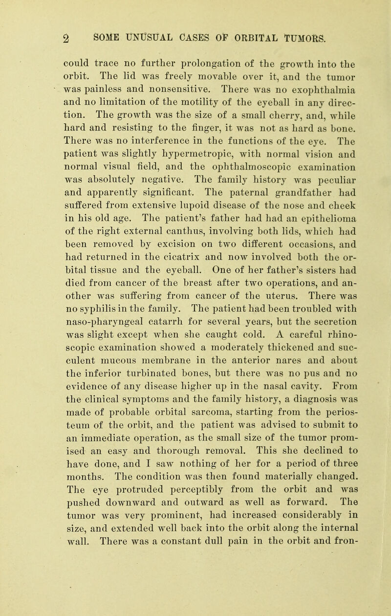 could trace no further prolongation of the growth into the orbit. The lid was freely movable over it, and the tumor was painless and nonsensitive. There was no exophthalmia and no limitation of the motility of the eyeball in any direc- tion. The growth was the size of a small cherry, and, while hard and resisting to the finger, it was not as hard as bone. There was no interference in the functions of the eye. The patient was slightly hypermetropic, with normal vision and normal visual field, and the ophthalmoscopic examination was absolutely negative. The family history was peculiar and apparently significant. The paternal grandfather had suffered from extensive lupoid disease of the nose and cheek in his old age. The patient's father had had an epithelioma of the right external canthus, involving both lids, which had been removed by excision on two different occasions, and had returned in the cicatrix and now involved both the or- bital tissue and the eyeball. One of her father's sisters had died from cancer of the breast after two operations, and an- other was suffering from cancer of the uterus. There was no syphilis in the family. The patient had been troubled with naso-pharyngeal catarrh for several years, but the secretion was slight except when she caught cold. A careful rhino- scopic examination showed a moderately thickened and suc- culent mucous membrane in the anterior nares and about the inferior turbinated bones, but there was no pus and no evidence of any disease higher up in the nasal cavity. From the clinical symptoms and the family history, a diagnosis was made of probable orbital sarcoma, starting from the perios- teum of the orbit, and the patient was advised to submit to an immediate operation, as the small size of the tumor prom- ised an easy and thorough removal. This she declined to have done, and I saw nothing of her for a period of three months. The condition was then found materially changed. The eye protruded perceptibly from the orbit and was pushed downward and outward as well as forward. The tumor was very prominent, had increased considerably in size, and extended well back into the orbit along the internal wall. There was a constant dull pain in the orbit and fron-