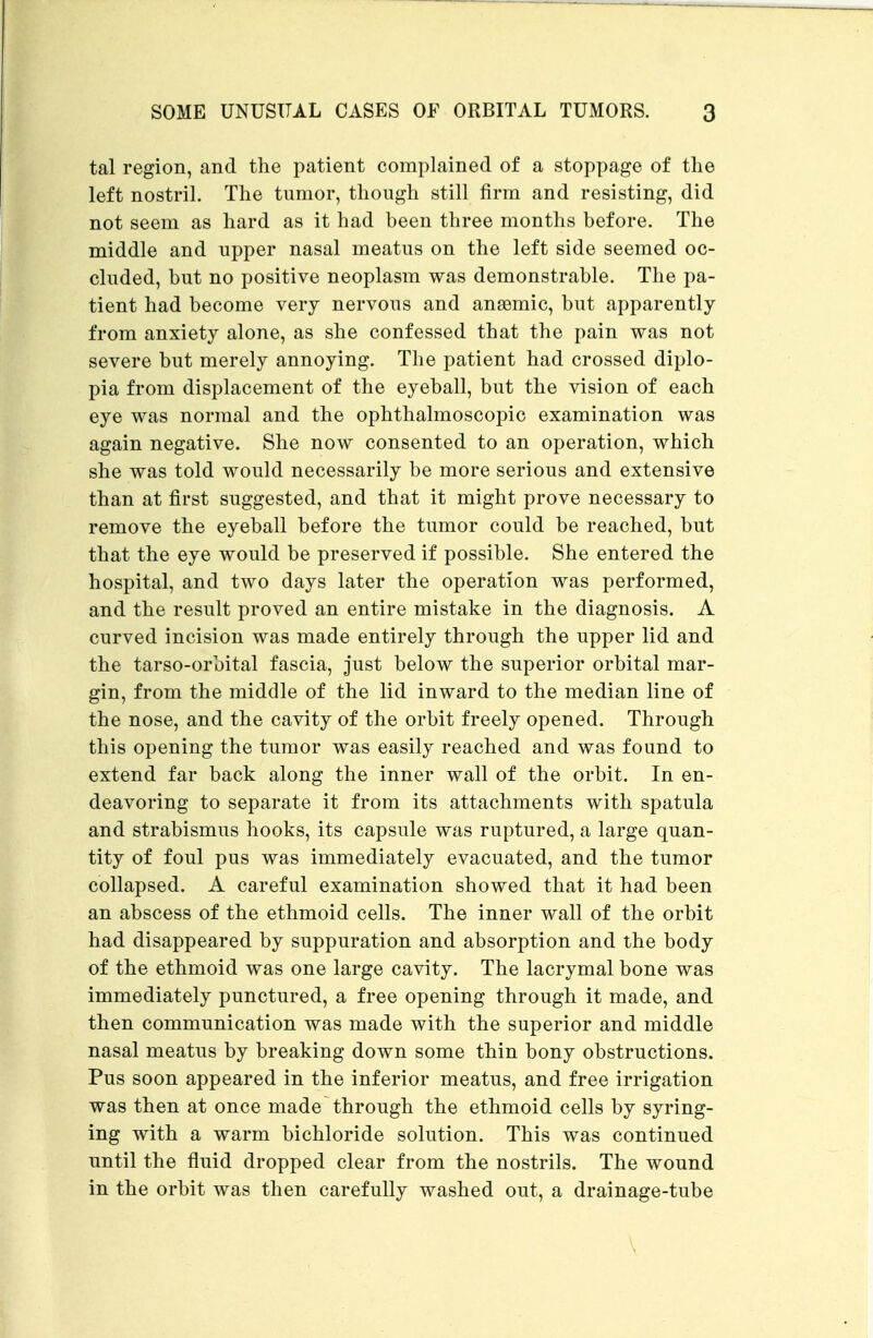 tal region, and the patient complained of a stoppage of the left nostril. The tumor, though still firm and resisting, did not seem as hard as it had been three months before. The middle and upper nasal meatus on the left side seemed oc- cluded, but no positive neoplasm was demonstrable. The pa- tient had become very nervous and anaemic, but apparently from anxiety alone, as she confessed that the pain was not severe but merely annoying. The patient had crossed diplo- pia from displacement of the eyeball, but the vision of each eye was normal and the ophthalmoscopic examination was again negative. She now consented to an operation, which she was told would necessarily be more serious and extensive than at first suggested, and that it might prove necessary to remove the eyeball before the tumor could be reached, but that the eye would be preserved if possible. She entered the hospital, and two days later the operation was performed, and the result proved an entire mistake in the diagnosis. A curved incision was made entirely through the upper lid and the tarso-orbital fascia, just below the superior orbital mar- gin, from the middle of the lid inward to the median line of the nose, and the cavity of the orbit freely opened. Through this opening the tumor was easily reached and was found to extend far back along the inner wall of the orbit. In en- deavoring to separate it from its attachments with spatula and strabismus hooks, its capsule was ruptured, a large quan- tity of foul pus was immediately evacuated, and the tumor collapsed. A careful examination showed that it had been an abscess of the ethmoid cells. The inner wall of the orbit had disappeared by suppuration and absorption and the body of the ethmoid was one large cavity. The lacrymal bone was immediately punctured, a free opening through it made, and then communication was made with the superior and middle nasal meatus by breaking down some thin bony obstructions. Pus soon appeared in the inferior meatus, and free irrigation was then at once made through the ethmoid cells by syring- ing with a warm bichloride solution. This was continued until the fluid dropped clear from the nostrils. The wound in the orbit was then carefully washed out, a drainage-tube