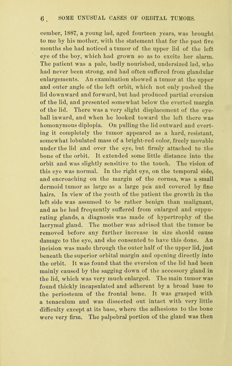 cember, 1887, a young lad, aged fourteen years, was brought to me by his mother, with the statement that for the past five months she had noticed a tumor of the upper lid of the left eye of the boy, which had grown so as to excite her alarm. The patient was a pale, badly nourished, undersized lad, who had never been strong, and had often suffered from glandular enlargements. An examination showed a tumor at the upper and outer angle of the left orbit, which not only pushed the lid downward and forward, but had produced partial eversion of the lid, and presented somewhat below the everted margin of the lid. There was a very slight displacement of the eye- ball inward, and when he looked toward the left there was homonymous diplopia. On pulling the lid outward and evert- ing it completely the tumor appeared as a hard, resistant, somewhat lobulated mass of a bright-red color, freely movable under the lid and over the eye, but firmly attached to the bone of the orbit. It extended some little distance into the orbit and was slightly sensitive to the touch. The vision of this eye was normal. In the right eye, on the temporal side, and encroaching on the margin of the cornea, was a small dermoid tumor as large as a large pea and covered by fine hairs. In view of the youth of the patient the growth in the left side was assumed to be rather benign than malignant, and as he had frequently suffered from enlarged and suppu- rating glands, a diagnosis was made of hypertrophy of the lacrymal gland. The mother was advised that the tumor be removed before any further increase in size should cause damage to the eye, and she consented to have this done. An incision was made through the outer half of the upper lid, just beneath the superior orbital margin and opening directly into the orbit. It was found that the eversion of the lid had been mainly caused by the sagging down of the accessory gland in the lid, which was very much enlarged. The main tumor was found thickly incapsulated and adherent by a broad base to the periosteum of the frontal bone. It was grasped with a tenaculum and was dissected out intact with very little difficulty except at its base, where the adhesions to the bone were very firm. The palpebral portion of the gland was then