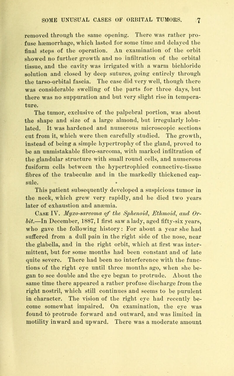removed through the same opening. There was rather pro- fuse haemorrhage, which lasted for some time and delayed the final steps of the operation. An examination of the orbit showed no farther growth and no infiltration of the orbital tissue, and the cavity was irrigated with a warm bichloride solution and closed by deep sutures, going entirely through the tarso-orbital fascia. The case did very well, though there was considerable swelling of the parts for three days, but there was no suppuration and but very slight rise in tempera- ture. The tumor, exclusive of the palpebral portion, was about the shape and size of a large almond, but irregularly lobu- lated. It was hardened and numerous microscopic sections cut from it, which were then carefully studied. The growth, instead of being a simple hypertrophy of the gland, proved to be an unmistakable fibro-sarcoma, with marked infiltration of the glandular structure with small round cells, and numerous fusiform cells between the hypertrophied connective-tissue fibres of the trabecules and in the markedly thickened cap- sule. • This patient subsequently developed a suspicious tumor in the neck, which grew very rapidly, and he died two years later of exhaustion and anaemia. Case IV. Myxosarcoma of the Sphenoid, Ethmoid, and Or- Mt.—In December, 1887,1 first saw a lady, aged fifty-six years, who gave the following history: For about a year she had suffered from a dull pain in the right side of the nose, near the glabella, and in the right orbit, which at first was inter- mittent, but for some months had been constant and of late quite severe. There had been no interference with the func- tions of the right eye until three months ago, when she be- gan to see double and the eye began to protrude. About the same time there appeared a rather profuse discharge from the right nostril, which still continues and seems to be purulent in character. The vision of the right eye had recently be- come somewhat impaired. On examination, the eye was found to protrude forward and outward, and was limited in motility inward and upward. There was a moderate amount