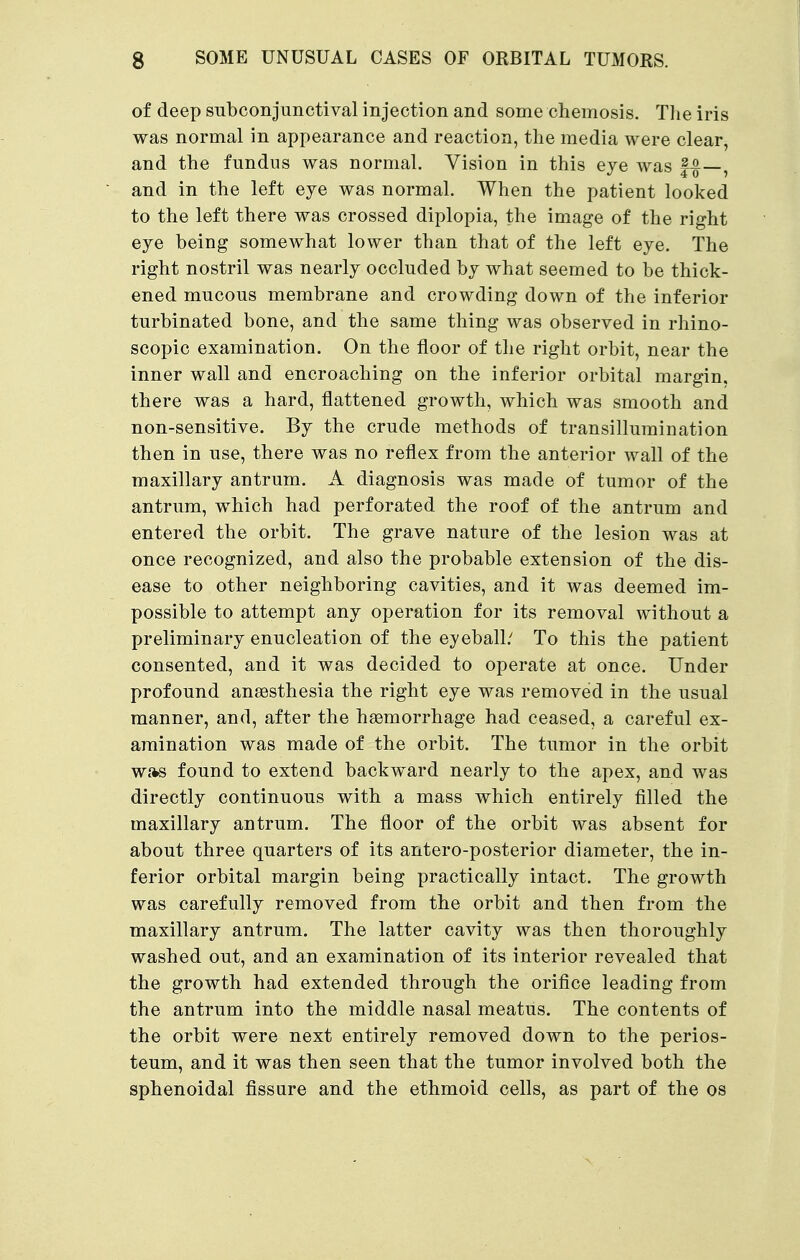 of deep subconjunctival injection and some chemosis. The iris was normal in appearance and reaction, the media were clear, and the fundus was normal. Vision in this eye was f-|—, and in the left eye was normal. When the patient looked to the left there was crossed diplopia, the image of the right eye being somewhat lower than that of the left eye. The right nostril was nearly occluded by what seemed to be thick- ened mucous membrane and crowding down of the inferior turbinated bone, and the same thing was observed in rhino- scopic examination. On the floor of the right orbit, near the inner wall and encroaching on the inferior orbital margin, there was a hard, flattened growth, which was smooth and non-sensitive. By the crude methods of transillumination then in use, there was no reflex from the anterior wall of the maxillary antrum. A diagnosis was made of tumor of the antrum, which had perforated the roof of the antrum and entered the orbit. The grave nature of the lesion was at once recognized, and also the probable extension of the dis- ease to other neighboring cavities, and it was deemed im- possible to attempt any operation for its removal without a preliminary enucleation of the eyeball/ To this the patient consented, and it was decided to operate at once. Under profound anaesthesia the right eye was removed in the usual manner, and, after the hasmorrhage had ceased, a careful ex- amination was made of the orbit. The tumor in the orbit w*s found to extend backward nearly to the apex, and was directly continuous with a mass which entirely filled the maxillary antrum. The floor of the orbit was absent for about three quarters of its antero-posterior diameter, the in- ferior orbital margin being practically intact. The growth was carefully removed from the orbit and then from the maxillary antrum. The latter cavity was then thoroughly washed out, and an examination of its interior revealed that the growth had extended through the orifice leading from the antrum into the middle nasal meatus. The contents of the orbit were next entirely removed down to the perios- teum, and it was then seen that the tumor involved both the sphenoidal fissure and the ethmoid cells, as part of the os